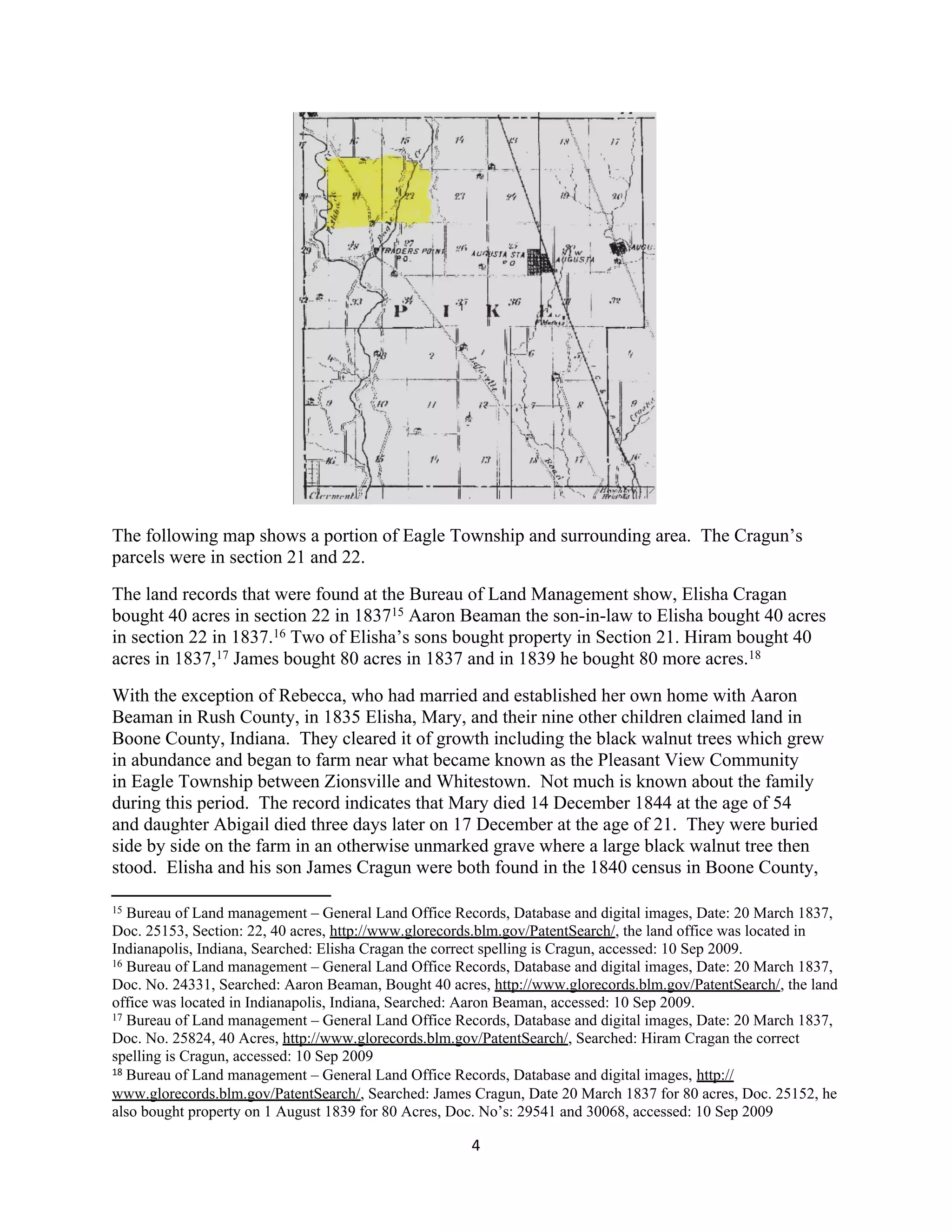 The following map shows a portion of Eagle Township and surrounding area. The Cragun’s
parcels were in section 21 and 22.
The land records that were found at the Bureau of Land Management show, Elisha Cragan
bought 40 acres in section 22 in 183715 Aaron Beaman the son-in-law to Elisha bought 40 acres
in section 22 in 1837.16 Two of Elisha’s sons bought property in Section 21. Hiram bought 40
acres in 1837,17 James bought 80 acres in 1837 and in 1839 he bought 80 more acres.18
With the exception of Rebecca, who had married and established her own home with Aaron
Beaman in Rush County, in 1835 Elisha, Mary, and their nine other children claimed land in
Boone County, Indiana. They cleared it of growth including the black walnut trees which grew
in abundance and began to farm near what became known as the Pleasant View Community
in Eagle Township between Zionsville and Whitestown. Not much is known about the family
during this period. The record indicates that Mary died 14 December 1844 at the age of 54
and daughter Abigail died three days later on 17 December at the age of 21. They were buried
side by side on the farm in an otherwise unmarked grave where a large black walnut tree then
stood. Elisha and his son James Cragun were both found in the 1840 census in Boone County,

15 Bureau of Land management – General Land Office Records, Database and digital images, Date: 20 March 1837,
Doc. 25153, Section: 22, 40 acres, http://www.glorecords.blm.gov/PatentSearch/, the land office was located in
Indianapolis, Indiana, Searched: Elisha Cragan the correct spelling is Cragun, accessed: 10 Sep 2009.
16 Bureau of Land management – General Land Office Records, Database and digital images, Date: 20 March 1837,

Doc. No. 24331, Searched: Aaron Beaman, Bought 40 acres, http://www.glorecords.blm.gov/PatentSearch/, the land
office was located in Indianapolis, Indiana, Searched: Aaron Beaman, accessed: 10 Sep 2009.
17 Bureau of Land management – General Land Office Records, Database and digital images, Date: 20 March 1837,

Doc. No. 25824, 40 Acres, http://www.glorecords.blm.gov/PatentSearch/, Searched: Hiram Cragan the correct
spelling is Cragun, accessed: 10 Sep 2009
18 Bureau of Land management – General Land Office Records, Database and digital images, http://

www.glorecords.blm.gov/PatentSearch/, Searched: James Cragun, Date 20 March 1837 for 80 acres, Doc. 25152, he
also bought property on 1 August 1839 for 80 Acres, Doc. No’s: 29541 and 30068, accessed: 10 Sep 2009

                                                      4
 