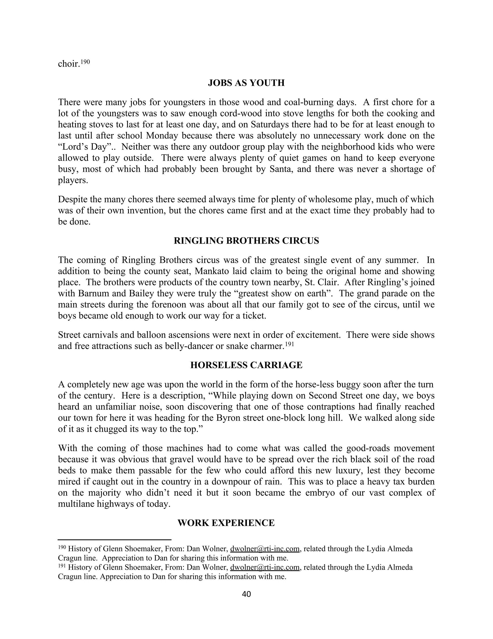 choir.190
                                           JOBS AS YOUTH
There were many jobs for youngsters in those wood and coal-burning days. A first chore for a
lot of the youngsters was to saw enough cord-wood into stove lengths for both the cooking and
heating stoves to last for at least one day, and on Saturdays there had to be for at least enough to
last until after school Monday because there was absolutely no unnecessary work done on the
“Lord’s Day”.. Neither was there any outdoor group play with the neighborhood kids who were
allowed to play outside. There were always plenty of quiet games on hand to keep everyone
busy, most of which had probably been brought by Santa, and there was never a shortage of
players.
Despite the many chores there seemed always time for plenty of wholesome play, much of which
was of their own invention, but the chores came first and at the exact time they probably had to
be done.
                                 RINGLING BROTHERS CIRCUS
The coming of Ringling Brothers circus was of the greatest single event of any summer. In
addition to being the county seat, Mankato laid claim to being the original home and showing
place. The brothers were products of the country town nearby, St. Clair. After Ringling’s joined
with Barnum and Bailey they were truly the “greatest show on earth”. The grand parade on the
main streets during the forenoon was about all that our family got to see of the circus, until we
boys became old enough to work our way for a ticket.
Street carnivals and balloon ascensions were next in order of excitement. There were side shows
and free attractions such as belly-dancer or snake charmer.191
                                      HORSELESS CARRIAGE
A completely new age was upon the world in the form of the horse-less buggy soon after the turn
of the century. Here is a description, “While playing down on Second Street one day, we boys
heard an unfamiliar noise, soon discovering that one of those contraptions had finally reached
our town for here it was heading for the Byron street one-block long hill. We walked along side
of it as it chugged its way to the top.”
With the coming of those machines had to come what was called the good-roads movement
because it was obvious that gravel would have to be spread over the rich black soil of the road
beds to make them passable for the few who could afford this new luxury, lest they become
mired if caught out in the country in a downpour of rain. This was to place a heavy tax burden
on the majority who didn’t need it but it soon became the embryo of our vast complex of
multilane highways of today.
                                  WORK EXPERIENCE

190 History of Glenn Shoemaker, From: Dan Wolner, dwolner@rti-inc.com, related through the Lydia Almeda
Cragun line. Appreciation to Dan for sharing this information with me.
191 History of Glenn Shoemaker, From: Dan Wolner, dwolner@rti-inc.com, related through the Lydia Almeda

Cragun line. Appreciation to Dan for sharing this information with me.

                                                     40
 