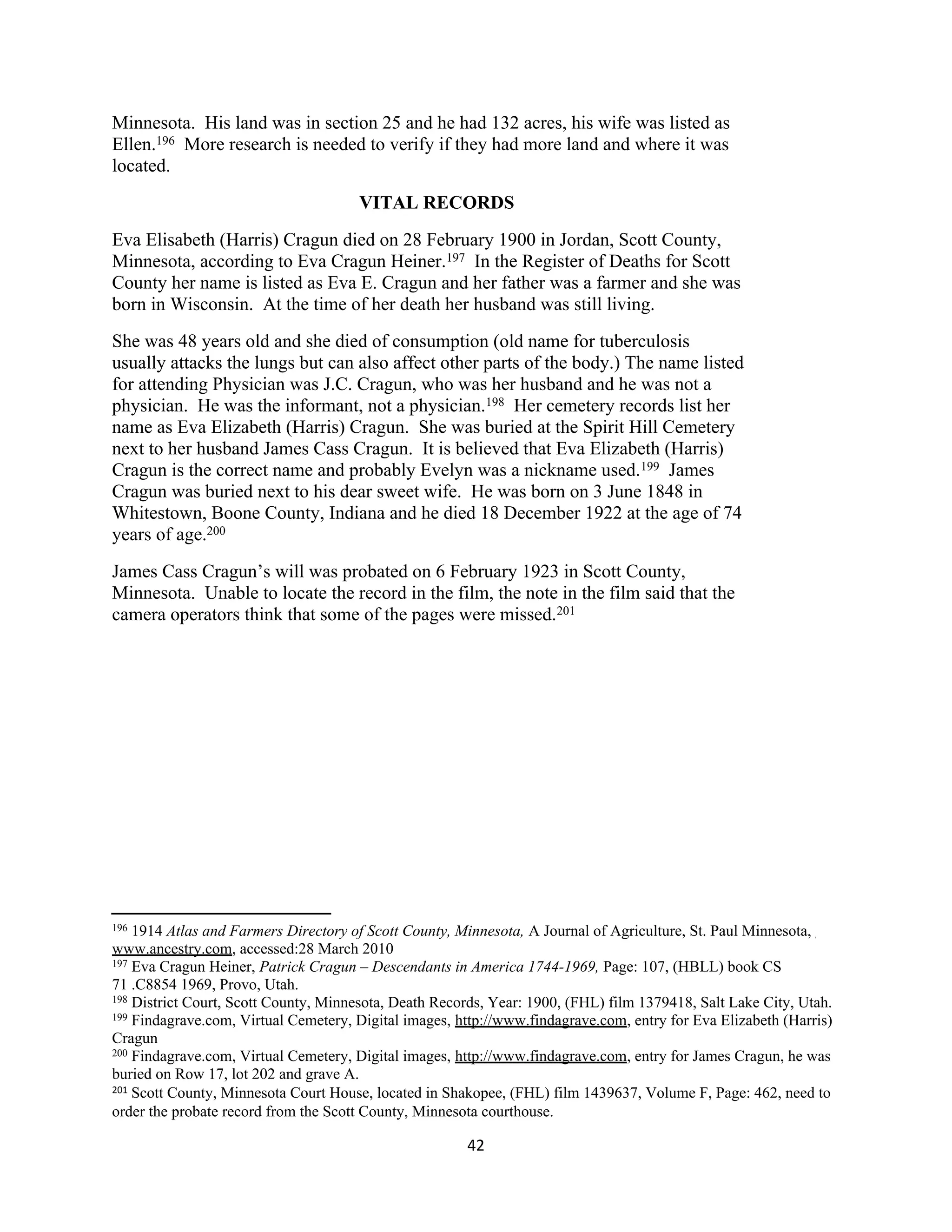 Minnesota. His land was in section 25 and he had 132 acres, his wife was listed as
Ellen.196 More research is needed to verify if they had more land and where it was
located.
                                      VITAL RECORDS
Eva Elisabeth (Harris) Cragun died on 28 February 1900 in Jordan, Scott County,
Minnesota, according to Eva Cragun Heiner.197 In the Register of Deaths for Scott
County her name is listed as Eva E. Cragun and her father was a farmer and she was
born in Wisconsin. At the time of her death her husband was still living.
She was 48 years old and she died of consumption (old name for tuberculosis
usually attacks the lungs but can also affect other parts of the body.) The name listed
for attending Physician was J.C. Cragun, who was her husband and he was not a
physician. He was the informant, not a physician.198 Her cemetery records list her
name as Eva Elizabeth (Harris) Cragun. She was buried at the Spirit Hill Cemetery
next to her husband James Cass Cragun. It is believed that Eva Elizabeth (Harris)
Cragun is the correct name and probably Evelyn was a nickname used.199 James
Cragun was buried next to his dear sweet wife. He was born on 3 June 1848 in
Whitestown, Boone County, Indiana and he died 18 December 1922 at the age of 74
years of age.200
James Cass Cragun’s will was probated on 6 February 1923 in Scott County,
Minnesota. Unable to locate the record in the film, the note in the film said that the
camera operators think that some of the pages were missed.201




196 1914 Atlas and Farmers Directory of Scott County, Minnesota, A Journal of Agriculture, St. Paul Minnesota,
www.ancestry.com, accessed:28 March 2010
197 Eva Cragun Heiner, Patrick Cragun – Descendants in America 1744-1969, Page: 107, (HBLL) book CS

71 .C8854 1969, Provo, Utah.
198 District Court, Scott County, Minnesota, Death Records, Year: 1900, (FHL) film 1379418, Salt Lake City, Utah.
199 Findagrave.com, Virtual Cemetery, Digital images, http://www.findagrave.com, entry for Eva Elizabeth (Harris)

Cragun
200 Findagrave.com, Virtual Cemetery, Digital images, http://www.findagrave.com, entry for James Cragun, he was

buried on Row 17, lot 202 and grave A.
201 Scott County, Minnesota Court House, located in Shakopee, (FHL) film 1439637, Volume F, Page: 462, need to

order the probate record from the Scott County, Minnesota courthouse.

                                                       42
 