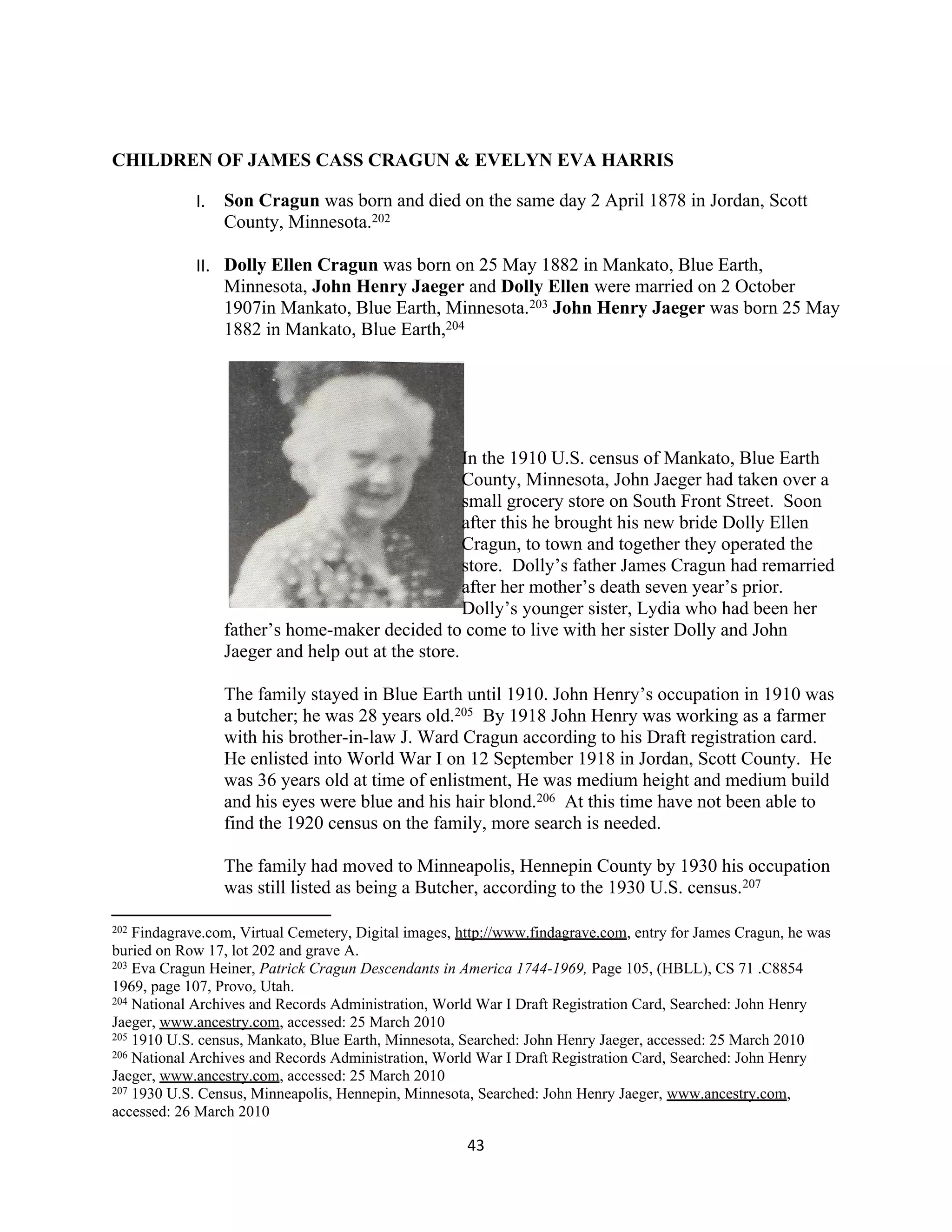 CHILDREN OF JAMES CASS CRAGUN & EVELYN EVA HARRIS

            I. Son Cragun was born and died on the same day 2 April 1878 in Jordan, Scott
               County, Minnesota.202

            II. Dolly Ellen Cragun was born on 25 May 1882 in Mankato, Blue Earth,
                Minnesota, John Henry Jaeger and Dolly Ellen were married on 2 October
                1907in Mankato, Blue Earth, Minnesota.203 John Henry Jaeger was born 25 May
                1882 in Mankato, Blue Earth,204




                                                   In the 1910 U.S. census of Mankato, Blue Earth
                                                   County, Minnesota, John Jaeger had taken over a
                                                   small grocery store on South Front Street. Soon
                                                   after this he brought his new bride Dolly Ellen
                                                   Cragun, to town and together they operated the
                                                   store. Dolly’s father James Cragun had remarried
                                                   after her mother’s death seven year’s prior.
                                                   Dolly’s younger sister, Lydia who had been her
                 father’s home-maker decided to come to live with her sister Dolly and John
                 Jaeger and help out at the store.

                 The family stayed in Blue Earth until 1910. John Henry’s occupation in 1910 was
                 a butcher; he was 28 years old.205 By 1918 John Henry was working as a farmer
                 with his brother-in-law J. Ward Cragun according to his Draft registration card.
                 He enlisted into World War I on 12 September 1918 in Jordan, Scott County. He
                 was 36 years old at time of enlistment, He was medium height and medium build
                 and his eyes were blue and his hair blond.206 At this time have not been able to
                 find the 1920 census on the family, more search is needed.

                 The family had moved to Minneapolis, Hennepin County by 1930 his occupation
                 was still listed as being a Butcher, according to the 1930 U.S. census.207

202 Findagrave.com, Virtual Cemetery, Digital images, http://www.findagrave.com, entry for James Cragun, he was
buried on Row 17, lot 202 and grave A.
203 Eva Cragun Heiner, Patrick Cragun Descendants in America 1744-1969, Page 105, (HBLL), CS 71 .C8854

1969, page 107, Provo, Utah.
204 National Archives and Records Administration, World War I Draft Registration Card, Searched: John Henry

Jaeger, www.ancestry.com, accessed: 25 March 2010
205 1910 U.S. census, Mankato, Blue Earth, Minnesota, Searched: John Henry Jaeger, accessed: 25 March 2010
206 National Archives and Records Administration, World War I Draft Registration Card, Searched: John Henry

Jaeger, www.ancestry.com, accessed: 25 March 2010
207 1930 U.S. Census, Minneapolis, Hennepin, Minnesota, Searched: John Henry Jaeger, www.ancestry.com,

accessed: 26 March 2010

                                                      43
 