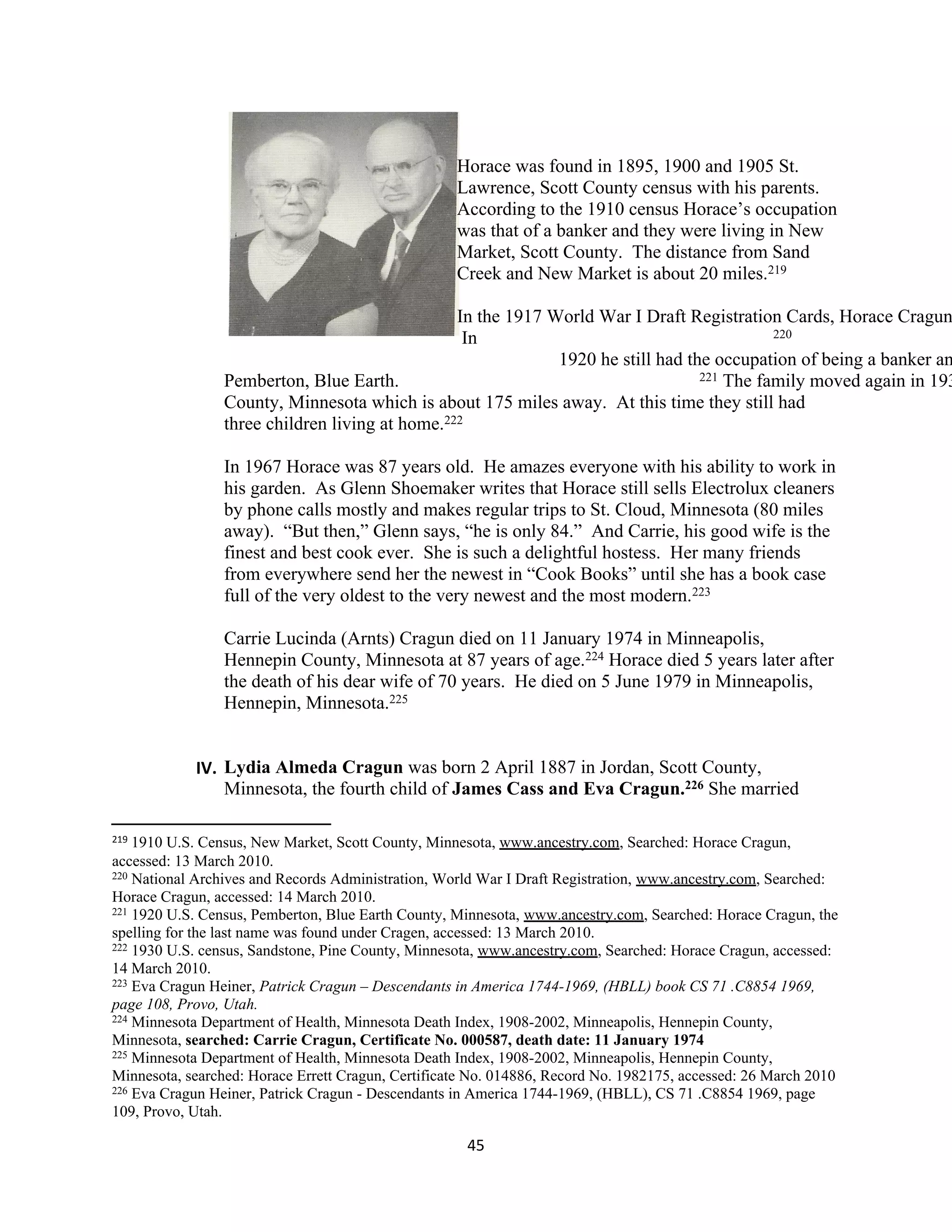 Horace was found in 1895, 1900 and 1905 St.
                                                    Lawrence, Scott County census with his parents.
                                                    According to the 1910 census Horace’s occupation
                                                    was that of a banker and they were living in New
                                                    Market, Scott County. The distance from Sand
                                                    Creek and New Market is about 20 miles.219

                                                In the 1917 World War I Draft Registration Cards, Horace Cragun
                                                 In                                        220

                                                             1920 he still had the occupation of being a banker an
                Pemberton, Blue Earth.                                           221 The family moved again in 193

                County, Minnesota which is about 175 miles away. At this time they still had
                three children living at home.222

                In 1967 Horace was 87 years old. He amazes everyone with his ability to work in
                his garden. As Glenn Shoemaker writes that Horace still sells Electrolux cleaners
                by phone calls mostly and makes regular trips to St. Cloud, Minnesota (80 miles
                away). “But then,” Glenn says, “he is only 84.” And Carrie, his good wife is the
                finest and best cook ever. She is such a delightful hostess. Her many friends
                from everywhere send her the newest in “Cook Books” until she has a book case
                full of the very oldest to the very newest and the most modern.223

                Carrie Lucinda (Arnts) Cragun died on 11 January 1974 in Minneapolis,
                Hennepin County, Minnesota at 87 years of age.224 Horace died 5 years later after
                the death of his dear wife of 70 years. He died on 5 June 1979 in Minneapolis,
                Hennepin, Minnesota.225


            IV. Lydia Almeda Cragun was born 2 April 1887 in Jordan, Scott County,
                Minnesota, the fourth child of James Cass and Eva Cragun.226 She married

219 1910 U.S. Census, New Market, Scott County, Minnesota, www.ancestry.com, Searched: Horace Cragun,
accessed: 13 March 2010.
220 National Archives and Records Administration, World War I Draft Registration, www.ancestry.com, Searched:

Horace Cragun, accessed: 14 March 2010.
221 1920 U.S. Census, Pemberton, Blue Earth County, Minnesota, www.ancestry.com, Searched: Horace Cragun, the

spelling for the last name was found under Cragen, accessed: 13 March 2010.
222 1930 U.S. census, Sandstone, Pine County, Minnesota, www.ancestry.com, Searched: Horace Cragun, accessed:

14 March 2010.
223 Eva Cragun Heiner, Patrick Cragun – Descendants in America 1744-1969, (HBLL) book CS 71 .C8854 1969,

page 108, Provo, Utah.
224 Minnesota Department of Health, Minnesota Death Index, 1908-2002, Minneapolis, Hennepin County,

Minnesota, searched: Carrie Cragun, Certificate No. 000587, death date: 11 January 1974
225 Minnesota Department of Health, Minnesota Death Index, 1908-2002, Minneapolis, Hennepin County,

Minnesota, searched: Horace Errett Cragun, Certificate No. 014886, Record No. 1982175, accessed: 26 March 2010
226 Eva Cragun Heiner, Patrick Cragun - Descendants in America 1744-1969, (HBLL), CS 71 .C8854 1969, page

109, Provo, Utah.

                                                     45
 