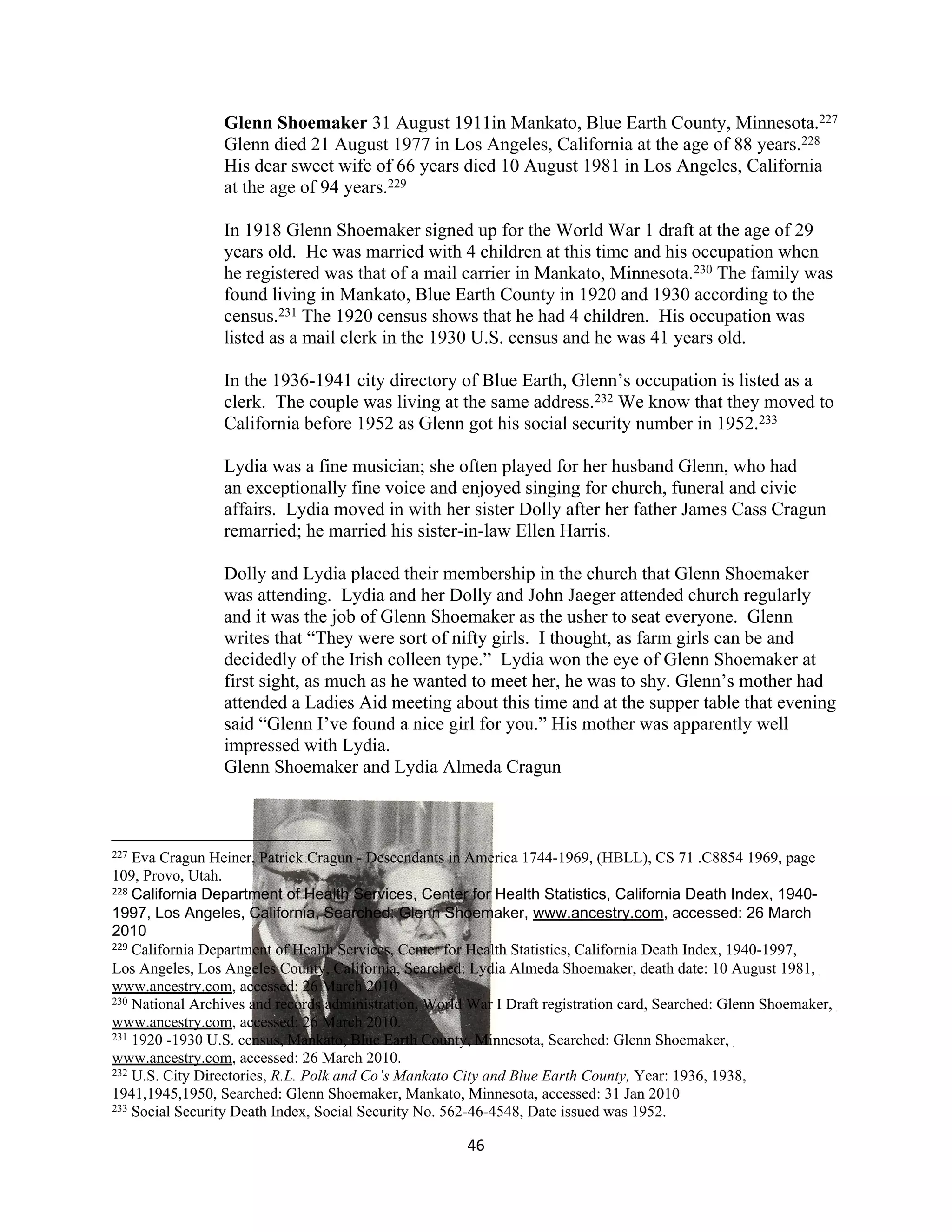 Glenn Shoemaker 31 August 1911in Mankato, Blue Earth County, Minnesota.227
                 Glenn died 21 August 1977 in Los Angeles, California at the age of 88 years.228
                 His dear sweet wife of 66 years died 10 August 1981 in Los Angeles, California
                 at the age of 94 years.229

                 In 1918 Glenn Shoemaker signed up for the World War 1 draft at the age of 29
                 years old. He was married with 4 children at this time and his occupation when
                 he registered was that of a mail carrier in Mankato, Minnesota.230 The family was
                 found living in Mankato, Blue Earth County in 1920 and 1930 according to the
                 census.231 The 1920 census shows that he had 4 children. His occupation was
                 listed as a mail clerk in the 1930 U.S. census and he was 41 years old.

                 In the 1936-1941 city directory of Blue Earth, Glenn’s occupation is listed as a
                 clerk. The couple was living at the same address.232 We know that they moved to
                 California before 1952 as Glenn got his social security number in 1952.233

                 Lydia was a fine musician; she often played for her husband Glenn, who had
                 an exceptionally fine voice and enjoyed singing for church, funeral and civic
                 affairs. Lydia moved in with her sister Dolly after her father James Cass Cragun
                 remarried; he married his sister-in-law Ellen Harris.

                 Dolly and Lydia placed their membership in the church that Glenn Shoemaker
                 was attending. Lydia and her Dolly and John Jaeger attended church regularly
                 and it was the job of Glenn Shoemaker as the usher to seat everyone. Glenn
                 writes that “They were sort of nifty girls. I thought, as farm girls can be and
                 decidedly of the Irish colleen type.” Lydia won the eye of Glenn Shoemaker at
                 first sight, as much as he wanted to meet her, he was to shy. Glenn’s mother had
                 attended a Ladies Aid meeting about this time and at the supper table that evening
                 said “Glenn I’ve found a nice girl for you.” His mother was apparently well
                 impressed with Lydia.
                 Glenn Shoemaker and Lydia Almeda Cragun



227 Eva Cragun Heiner, Patrick Cragun - Descendants in America 1744-1969, (HBLL), CS 71 .C8854 1969, page
109, Provo, Utah.
228 California Department of Health Services, Center for Health Statistics, California Death Index, 1940-

1997, Los Angeles, California, Searched: Glenn Shoemaker, www.ancestry.com, accessed: 26 March
2010
229 California Department of Health Services, Center for Health Statistics, California Death Index, 1940-1997,

Los Angeles, Los Angeles County, California, Searched: Lydia Almeda Shoemaker, death date: 10 August 1981,
www.ancestry.com, accessed: 26 March 2010
230 National Archives and records administration, World War I Draft registration card, Searched: Glenn Shoemaker,

www.ancestry.com, accessed: 26 March 2010.
231 1920 -1930 U.S. census, Mankato, Blue Earth County, Minnesota, Searched: Glenn Shoemaker,

www.ancestry.com, accessed: 26 March 2010.
232 U.S. City Directories, R.L. Polk and Co’s Mankato City and Blue Earth County, Year: 1936, 1938,

1941,1945,1950, Searched: Glenn Shoemaker, Mankato, Minnesota, accessed: 31 Jan 2010
233 Social Security Death Index, Social Security No. 562-46-4548, Date issued was 1952.


                                                       46
 
