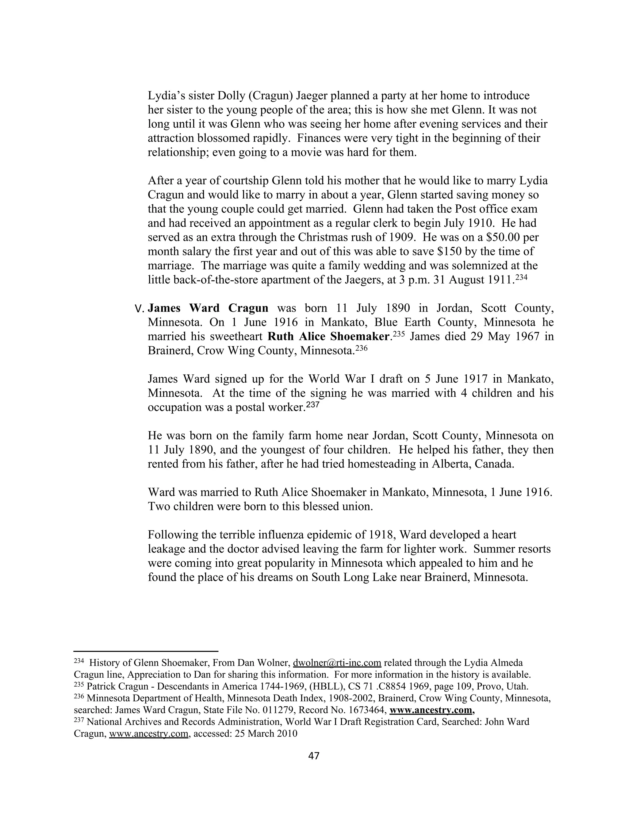 Lydia’s sister Dolly (Cragun) Jaeger planned a party at her home to introduce
                 her sister to the young people of the area; this is how she met Glenn. It was not
                 long until it was Glenn who was seeing her home after evening services and their
                 attraction blossomed rapidly. Finances were very tight in the beginning of their
                 relationship; even going to a movie was hard for them.

                 After a year of courtship Glenn told his mother that he would like to marry Lydia
                 Cragun and would like to marry in about a year, Glenn started saving money so
                 that the young couple could get married. Glenn had taken the Post office exam
                 and had received an appointment as a regular clerk to begin July 1910. He had
                 served as an extra through the Christmas rush of 1909. He was on a $50.00 per
                 month salary the first year and out of this was able to save $150 by the time of
                 marriage. The marriage was quite a family wedding and was solemnized at the
                 little back-of-the-store apartment of the Jaegers, at 3 p.m. 31 August 1911.234

              V. James Ward Cragun was born 11 July 1890 in Jordan, Scott County,
                 Minnesota. On 1 June 1916 in Mankato, Blue Earth County, Minnesota he
                 married his sweetheart Ruth Alice Shoemaker.235 James died 29 May 1967 in
                 Brainerd, Crow Wing County, Minnesota.236

                 James Ward signed up for the World War I draft on 5 June 1917 in Mankato,
                 Minnesota. At the time of the signing he was married with 4 children and his
                 occupation was a postal worker.237

                 He was born on the family farm home near Jordan, Scott County, Minnesota on
                 11 July 1890, and the youngest of four children. He helped his father, they then
                 rented from his father, after he had tried homesteading in Alberta, Canada.

                 Ward was married to Ruth Alice Shoemaker in Mankato, Minnesota, 1 June 1916.
                 Two children were born to this blessed union.

                 Following the terrible influenza epidemic of 1918, Ward developed a heart
                 leakage and the doctor advised leaving the farm for lighter work. Summer resorts
                 were coming into great popularity in Minnesota which appealed to him and he
                 found the place of his dreams on South Long Lake near Brainerd, Minnesota.




234 History of Glenn Shoemaker, From Dan Wolner, dwolner@rti-inc.com related through the Lydia Almeda
Cragun line, Appreciation to Dan for sharing this information. For more information in the history is available.
235 Patrick Cragun - Descendants in America 1744-1969, (HBLL), CS 71 .C8854 1969, page 109, Provo, Utah.
236 Minnesota Department of Health, Minnesota Death Index, 1908-2002, Brainerd, Crow Wing County, Minnesota,

searched: James Ward Cragun, State File No. 011279, Record No. 1673464, www.ancestry.com,
237 National Archives and Records Administration, World War I Draft Registration Card, Searched: John Ward

Cragun, www.ancestry.com, accessed: 25 March 2010

                                                       47
 