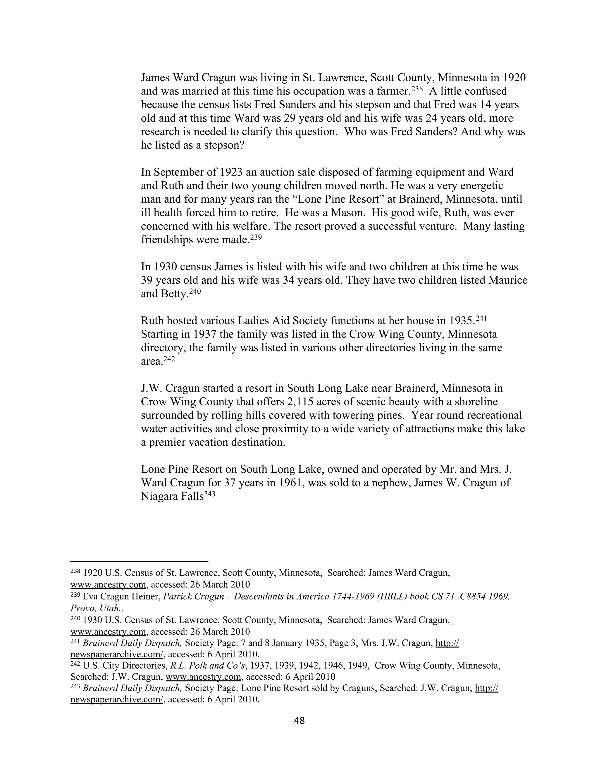 James Ward Cragun was living in St. Lawrence, Scott County, Minnesota in 1920
                 and was married at this time his occupation was a farmer.238 A little confused
                 because the census lists Fred Sanders and his stepson and that Fred was 14 years
                 old and at this time Ward was 29 years old and his wife was 24 years old, more
                 research is needed to clarify this question. Who was Fred Sanders? And why was
                 he listed as a stepson?

                 In September of 1923 an auction sale disposed of farming equipment and Ward
                 and Ruth and their two young children moved north. He was a very energetic
                 man and for many years ran the “Lone Pine Resort” at Brainerd, Minnesota, until
                 ill health forced him to retire. He was a Mason. His good wife, Ruth, was ever
                 concerned with his welfare. The resort proved a successful venture. Many lasting
                 friendships were made.239

                 In 1930 census James is listed with his wife and two children at this time he was
                 39 years old and his wife was 34 years old. They have two children listed Maurice
                 and Betty.240

                 Ruth hosted various Ladies Aid Society functions at her house in 1935.241
                 Starting in 1937 the family was listed in the Crow Wing County, Minnesota
                 directory, the family was listed in various other directories living in the same
                 area.242

                 J.W. Cragun started a resort in South Long Lake near Brainerd, Minnesota in
                 Crow Wing County that offers 2,115 acres of scenic beauty with a shoreline
                 surrounded by rolling hills covered with towering pines. Year round recreational
                 water activities and close proximity to a wide variety of attractions make this lake
                 a premier vacation destination.

                 Lone Pine Resort on South Long Lake, owned and operated by Mr. and Mrs. J.
                 Ward Cragun for 37 years in 1961, was sold to a nephew, James W. Cragun of
                 Niagara Falls243




238 1920 U.S. Census of St. Lawrence, Scott County, Minnesota, Searched: James Ward Cragun,
www.ancestry.com, accessed: 26 March 2010
239 Eva Cragun Heiner, Patrick Cragun – Descendants in America 1744-1969 (HBLL) book CS 71 .C8854 1969,

Provo, Utah.,
240 1930 U.S. Census of St. Lawrence, Scott County, Minnesota, Searched: James Ward Cragun,

www.ancestry.com, accessed: 26 March 2010
241 Brainerd Daily Dispatch, Society Page: 7 and 8 January 1935, Page 3, Mrs. J.W. Cragun, http://

newspaperarchive.com/, accessed: 6 April 2010.
242 U.S. City Directories, R.L. Polk and Co’s, 1937, 1939, 1942, 1946, 1949, Crow Wing County, Minnesota,

Searched: J.W. Cragun, www.ancestry.com, accessed: 6 April 2010
243 Brainerd Daily Dispatch, Society Page: Lone Pine Resort sold by Craguns, Searched: J.W. Cragun, http://

newspaperarchive.com/, accessed: 6 April 2010.

                                                      48
 