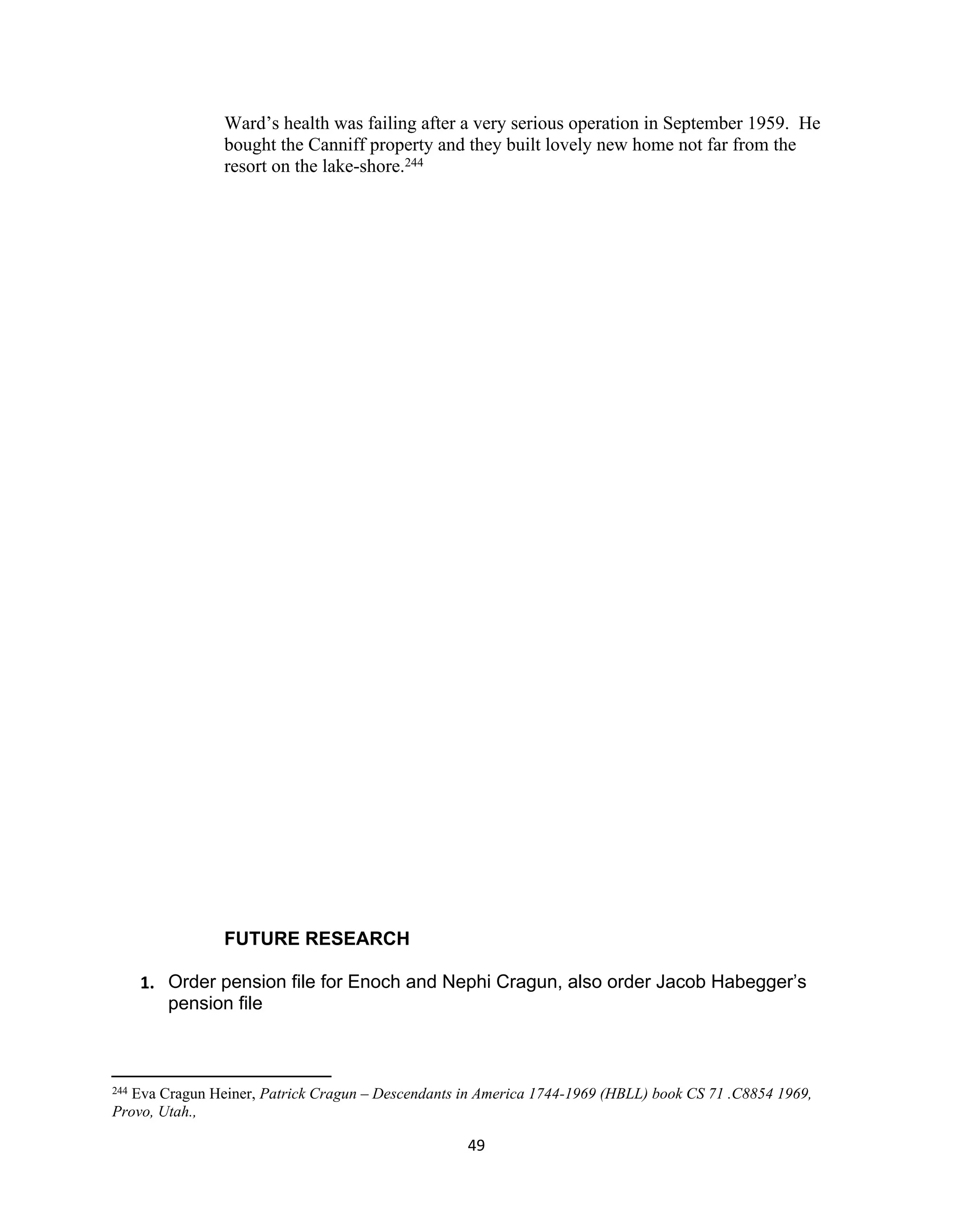 Ward’s health was failing after a very serious operation in September 1959. He
                bought the Canniff property and they built lovely new home not far from the
                resort on the lake-shore.244




                FUTURE RESEARCH

      1. Order pension file for Enoch and Nephi Cragun, also order Jacob Habegger’s
         pension file



244Eva Cragun Heiner, Patrick Cragun – Descendants in America 1744-1969 (HBLL) book CS 71 .C8854 1969,
Provo, Utah.,

                                                   49
 