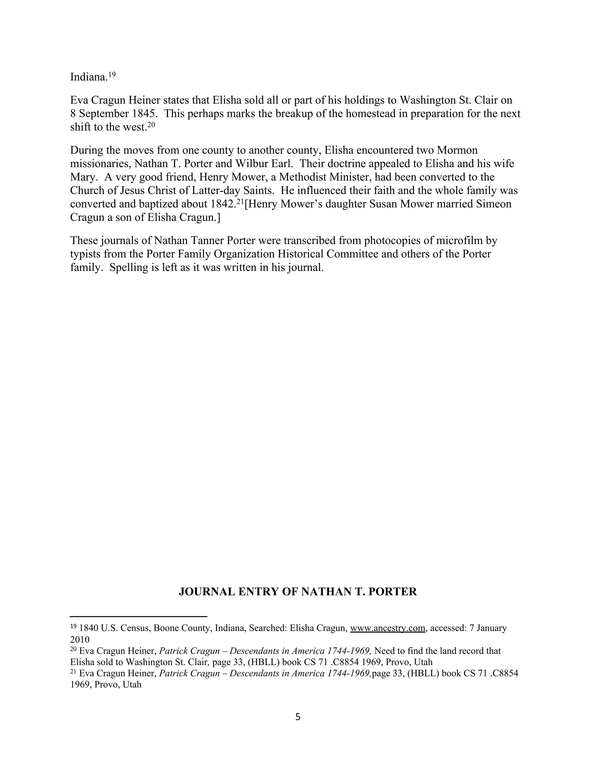 Indiana.19
Eva Cragun Heiner states that Elisha sold all or part of his holdings to Washington St. Clair on
8 September 1845. This perhaps marks the breakup of the homestead in preparation for the next
shift to the west.20
During the moves from one county to another county, Elisha encountered two Mormon
missionaries, Nathan T. Porter and Wilbur Earl. Their doctrine appealed to Elisha and his wife
Mary. A very good friend, Henry Mower, a Methodist Minister, had been converted to the
Church of Jesus Christ of Latter-day Saints. He influenced their faith and the whole family was
converted and baptized about 1842.21[Henry Mower’s daughter Susan Mower married Simeon
Cragun a son of Elisha Cragun.]
These journals of Nathan Tanner Porter were transcribed from photocopies of microfilm by
typists from the Porter Family Organization Historical Committee and others of the Porter
family. Spelling is left as it was written in his journal.




                         JOURNAL ENTRY OF NATHAN T. PORTER

19 1840 U.S. Census, Boone County, Indiana, Searched: Elisha Cragun, www.ancestry.com, accessed: 7 January
2010
20 Eva Cragun Heiner, Patrick Cragun – Descendants in America 1744-1969, Need to find the land record that

Elisha sold to Washington St. Clair, page 33, (HBLL) book CS 71 .C8854 1969, Provo, Utah
21 Eva Cragun Heiner, Patrick Cragun – Descendants in America 1744-1969,page 33, (HBLL) book CS 71 .C8854

1969, Provo, Utah


                                                     5
 