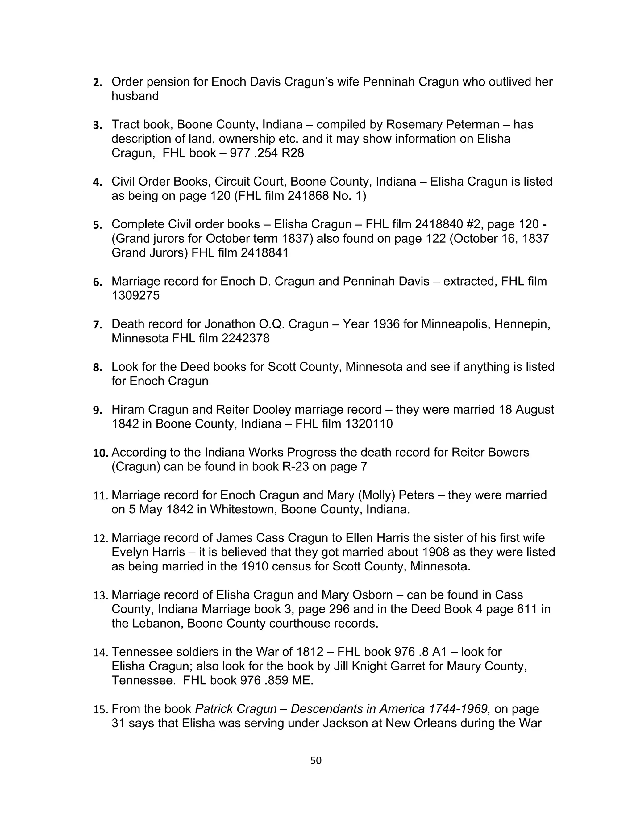 2. Order pension for Enoch Davis Cragun’s wife Penninah Cragun who outlived her
   husband

3. Tract book, Boone County, Indiana – compiled by Rosemary Peterman – has
   description of land, ownership etc. and it may show information on Elisha
   Cragun, FHL book – 977 .254 R28

4. Civil Order Books, Circuit Court, Boone County, Indiana – Elisha Cragun is listed
   as being on page 120 (FHL film 241868 No. 1)

5. Complete Civil order books – Elisha Cragun – FHL film 2418840 #2, page 120 -
   (Grand jurors for October term 1837) also found on page 122 (October 16, 1837
   Grand Jurors) FHL film 2418841

6. Marriage record for Enoch D. Cragun and Penninah Davis – extracted, FHL film
   1309275

7. Death record for Jonathon O.Q. Cragun – Year 1936 for Minneapolis, Hennepin,
   Minnesota FHL film 2242378

8. Look for the Deed books for Scott County, Minnesota and see if anything is listed
   for Enoch Cragun

9. Hiram Cragun and Reiter Dooley marriage record – they were married 18 August
   1842 in Boone County, Indiana – FHL film 1320110

10. According to the Indiana Works Progress the death record for Reiter Bowers
    (Cragun) can be found in book R-23 on page 7

11. Marriage record for Enoch Cragun and Mary (Molly) Peters – they were married
    on 5 May 1842 in Whitestown, Boone County, Indiana.

12. Marriage record of James Cass Cragun to Ellen Harris the sister of his first wife
    Evelyn Harris – it is believed that they got married about 1908 as they were listed
    as being married in the 1910 census for Scott County, Minnesota.

13. Marriage record of Elisha Cragun and Mary Osborn – can be found in Cass
    County, Indiana Marriage book 3, page 296 and in the Deed Book 4 page 611 in
    the Lebanon, Boone County courthouse records.

14. Tennessee soldiers in the War of 1812 – FHL book 976 .8 A1 – look for
    Elisha Cragun; also look for the book by Jill Knight Garret for Maury County,
    Tennessee. FHL book 976 .859 ME.

15. From the book Patrick Cragun – Descendants in America 1744-1969, on page
    31 says that Elisha was serving under Jackson at New Orleans during the War

                                        50
 
