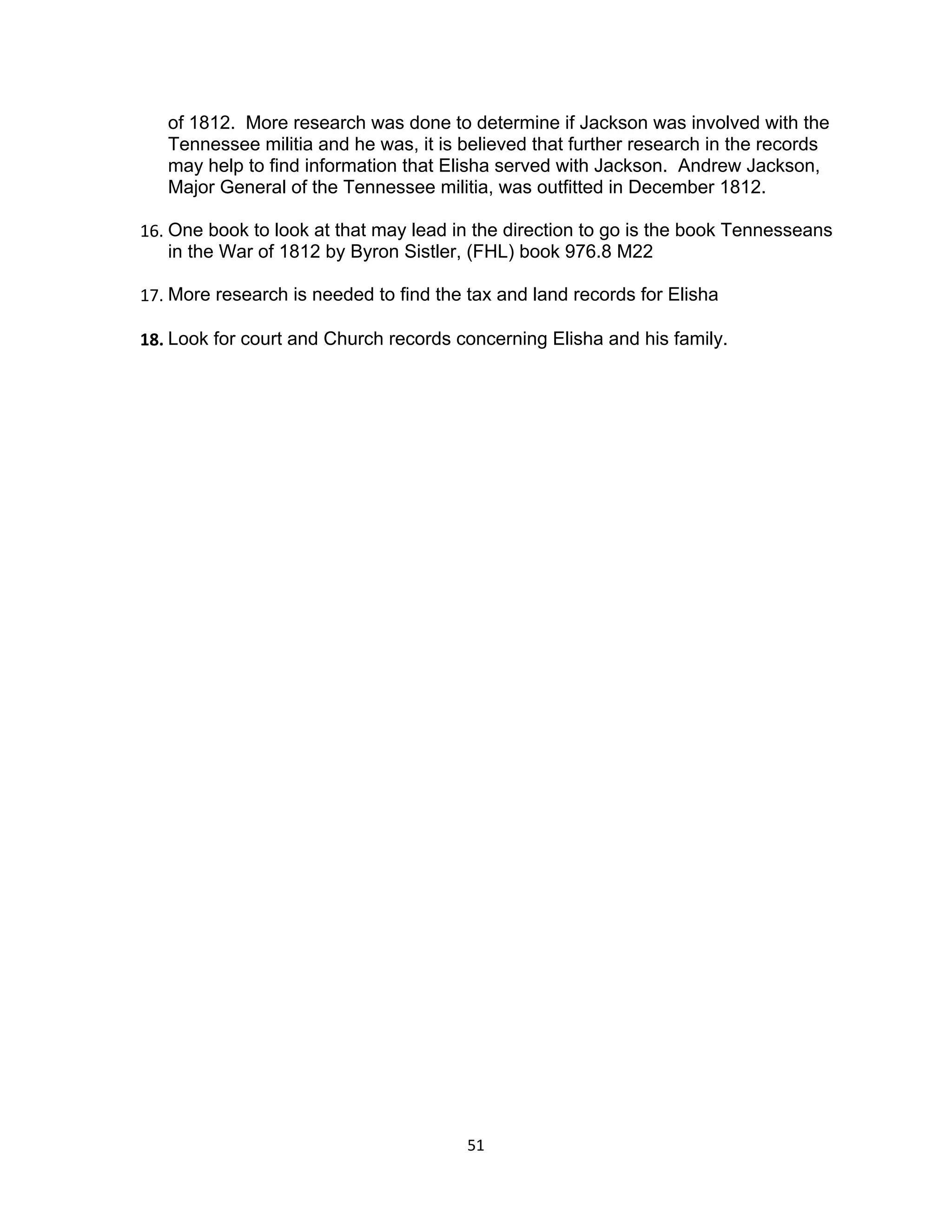 of 1812. More research was done to determine if Jackson was involved with the
   Tennessee militia and he was, it is believed that further research in the records
   may help to find information that Elisha served with Jackson. Andrew Jackson,
   Major General of the Tennessee militia, was outfitted in December 1812.

16. One book to look at that may lead in the direction to go is the book Tennesseans
    in the War of 1812 by Byron Sistler, (FHL) book 976.8 M22

17. More research is needed to find the tax and land records for Elisha

18. Look for court and Church records concerning Elisha and his family.




                                        51
 