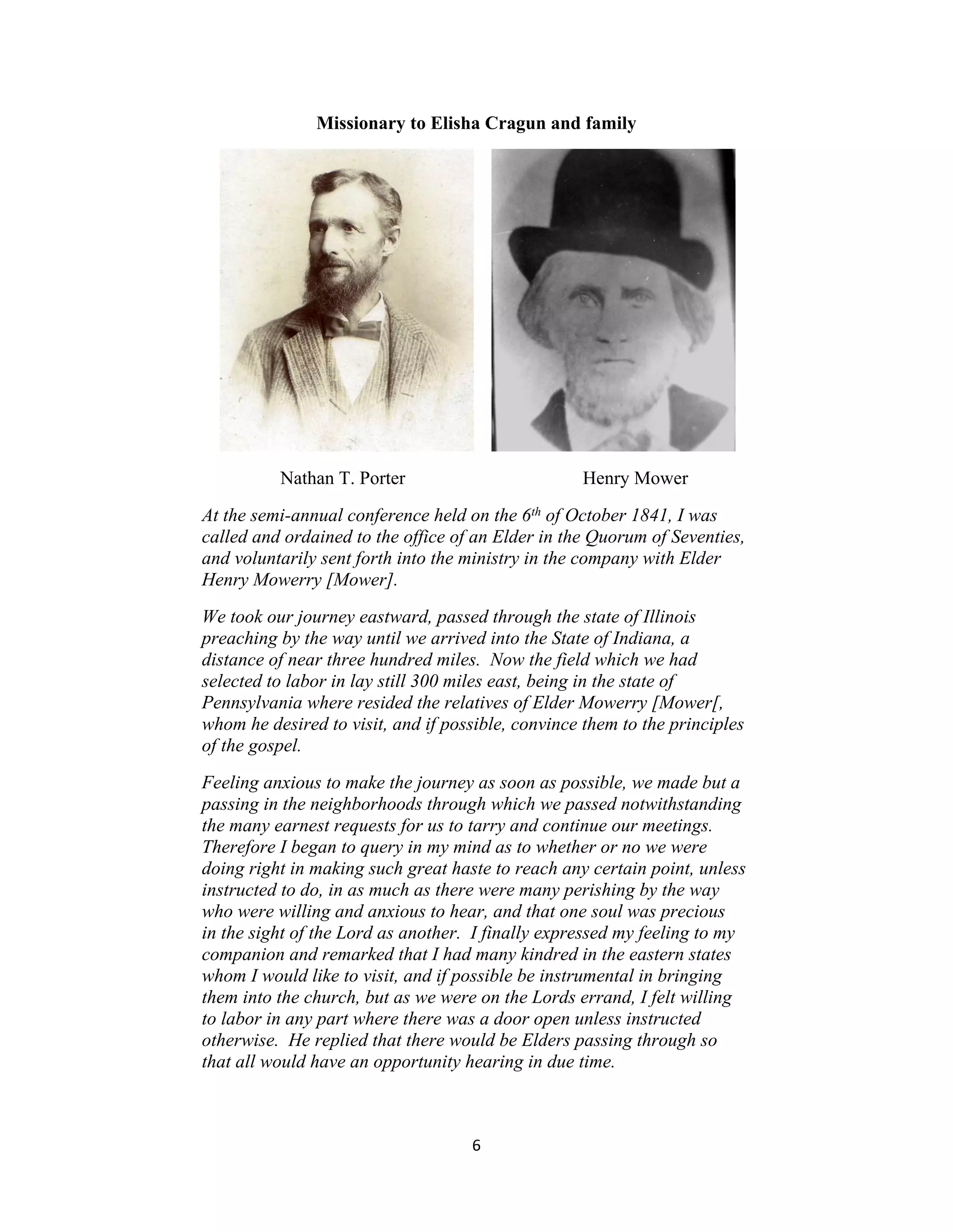 Missionary to Elisha Cragun and family




          Nathan T. Porter                         Henry Mower
At the semi-annual conference held on the 6th of October 1841, I was
called and ordained to the office of an Elder in the Quorum of Seventies,
and voluntarily sent forth into the ministry in the company with Elder
Henry Mowerry [Mower].
We took our journey eastward, passed through the state of Illinois
preaching by the way until we arrived into the State of Indiana, a
distance of near three hundred miles. Now the field which we had
selected to labor in lay still 300 miles east, being in the state of
Pennsylvania where resided the relatives of Elder Mowerry [Mower[,
whom he desired to visit, and if possible, convince them to the principles
of the gospel.
Feeling anxious to make the journey as soon as possible, we made but a
passing in the neighborhoods through which we passed notwithstanding
the many earnest requests for us to tarry and continue our meetings.
Therefore I began to query in my mind as to whether or no we were
doing right in making such great haste to reach any certain point, unless
instructed to do, in as much as there were many perishing by the way
who were willing and anxious to hear, and that one soul was precious
in the sight of the Lord as another. I finally expressed my feeling to my
companion and remarked that I had many kindred in the eastern states
whom I would like to visit, and if possible be instrumental in bringing
them into the church, but as we were on the Lords errand, I felt willing
to labor in any part where there was a door open unless instructed
otherwise. He replied that there would be Elders passing through so
that all would have an opportunity hearing in due time.



                                    6
 