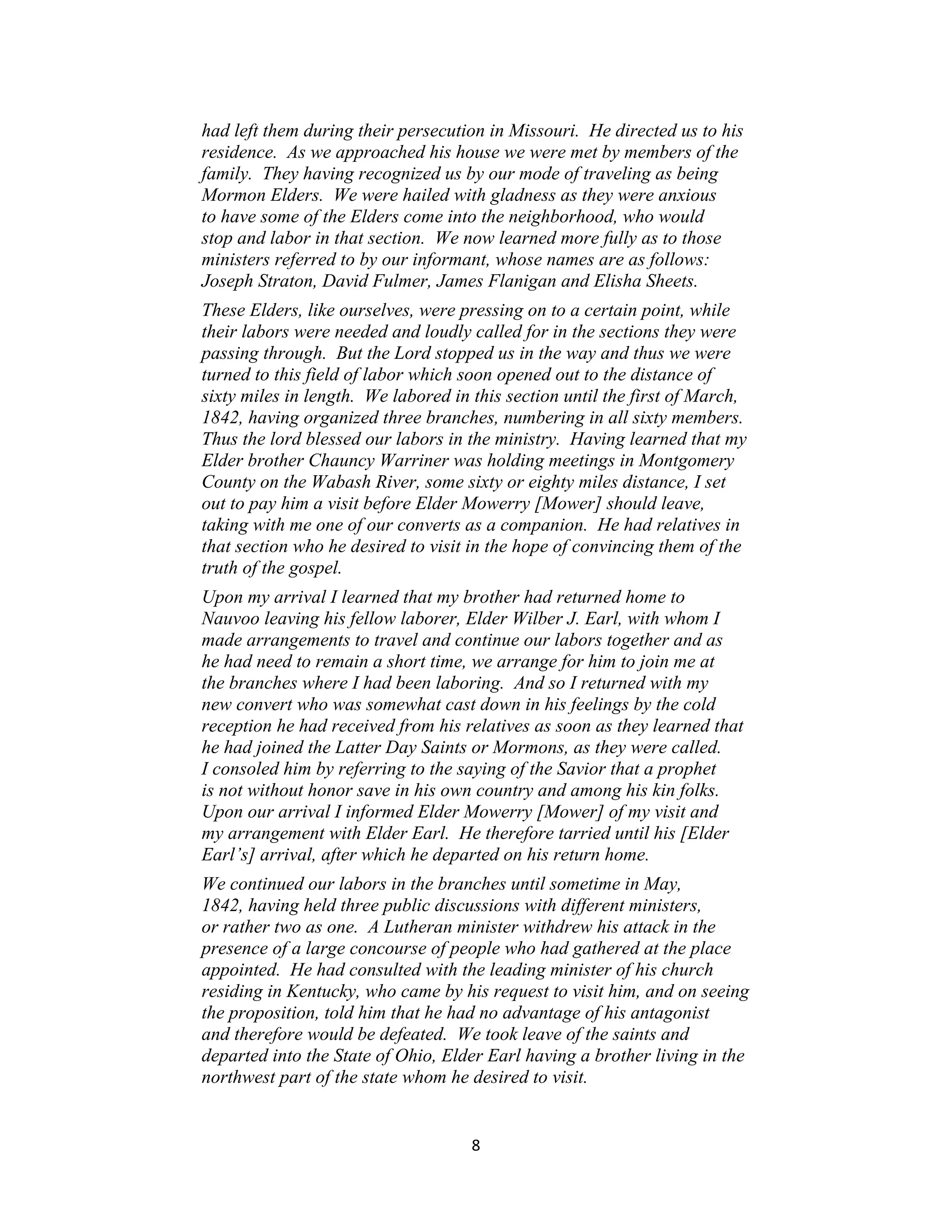 had left them during their persecution in Missouri. He directed us to his
residence. As we approached his house we were met by members of the
family. They having recognized us by our mode of traveling as being
Mormon Elders. We were hailed with gladness as they were anxious
to have some of the Elders come into the neighborhood, who would
stop and labor in that section. We now learned more fully as to those
ministers referred to by our informant, whose names are as follows:
Joseph Straton, David Fulmer, James Flanigan and Elisha Sheets.
These Elders, like ourselves, were pressing on to a certain point, while
their labors were needed and loudly called for in the sections they were
passing through. But the Lord stopped us in the way and thus we were
turned to this field of labor which soon opened out to the distance of
sixty miles in length. We labored in this section until the first of March,
1842, having organized three branches, numbering in all sixty members.
Thus the lord blessed our labors in the ministry. Having learned that my
Elder brother Chauncy Warriner was holding meetings in Montgomery
County on the Wabash River, some sixty or eighty miles distance, I set
out to pay him a visit before Elder Mowerry [Mower] should leave,
taking with me one of our converts as a companion. He had relatives in
that section who he desired to visit in the hope of convincing them of the
truth of the gospel.
Upon my arrival I learned that my brother had returned home to
Nauvoo leaving his fellow laborer, Elder Wilber J. Earl, with whom I
made arrangements to travel and continue our labors together and as
he had need to remain a short time, we arrange for him to join me at
the branches where I had been laboring. And so I returned with my
new convert who was somewhat cast down in his feelings by the cold
reception he had received from his relatives as soon as they learned that
he had joined the Latter Day Saints or Mormons, as they were called.
I consoled him by referring to the saying of the Savior that a prophet
is not without honor save in his own country and among his kin folks.
Upon our arrival I informed Elder Mowerry [Mower] of my visit and
my arrangement with Elder Earl. He therefore tarried until his [Elder
Earl’s] arrival, after which he departed on his return home.
We continued our labors in the branches until sometime in May,
1842, having held three public discussions with different ministers,
or rather two as one. A Lutheran minister withdrew his attack in the
presence of a large concourse of people who had gathered at the place
appointed. He had consulted with the leading minister of his church
residing in Kentucky, who came by his request to visit him, and on seeing
the proposition, told him that he had no advantage of his antagonist
and therefore would be defeated. We took leave of the saints and
departed into the State of Ohio, Elder Earl having a brother living in the
northwest part of the state whom he desired to visit.


                                     8
 