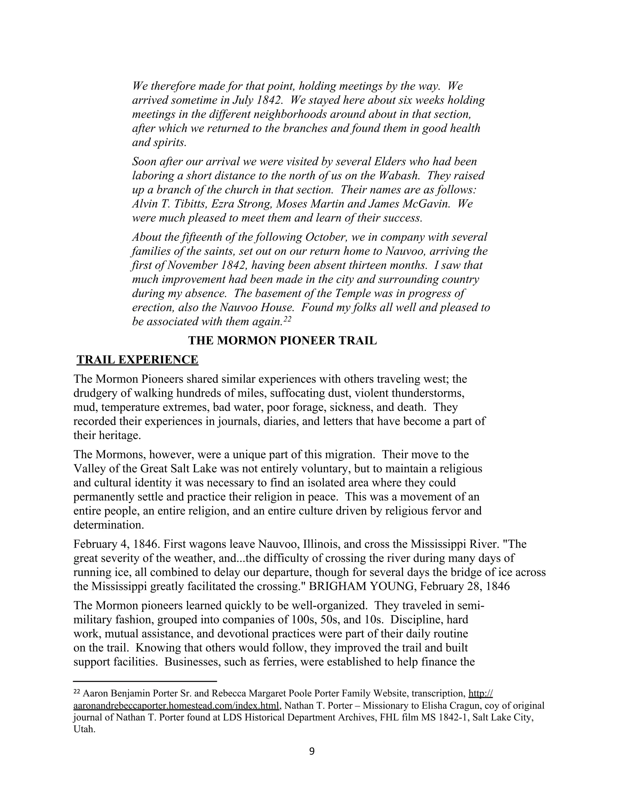 We therefore made for that point, holding meetings by the way. We
             arrived sometime in July 1842. We stayed here about six weeks holding
             meetings in the different neighborhoods around about in that section,
             after which we returned to the branches and found them in good health
             and spirits.
             Soon after our arrival we were visited by several Elders who had been
             laboring a short distance to the north of us on the Wabash. They raised
             up a branch of the church in that section. Their names are as follows:
             Alvin T. Tibitts, Ezra Strong, Moses Martin and James McGavin. We
             were much pleased to meet them and learn of their success.
             About the fifteenth of the following October, we in company with several
             families of the saints, set out on our return home to Nauvoo, arriving the
             first of November 1842, having been absent thirteen months. I saw that
             much improvement had been made in the city and surrounding country
             during my absence. The basement of the Temple was in progress of
             erection, also the Nauvoo House. Found my folks all well and pleased to
             be associated with them again.22
                          THE MORMON PIONEER TRAIL
TRAIL EXPERIENCE
The Mormon Pioneers shared similar experiences with others traveling west; the
drudgery of walking hundreds of miles, suffocating dust, violent thunderstorms,
mud, temperature extremes, bad water, poor forage, sickness, and death. They
recorded their experiences in journals, diaries, and letters that have become a part of
their heritage.
The Mormons, however, were a unique part of this migration. Their move to the
Valley of the Great Salt Lake was not entirely voluntary, but to maintain a religious
and cultural identity it was necessary to find an isolated area where they could
permanently settle and practice their religion in peace. This was a movement of an
entire people, an entire religion, and an entire culture driven by religious fervor and
determination.
February 4, 1846. First wagons leave Nauvoo, Illinois, and cross the Mississippi River. "The
great severity of the weather, and...the difficulty of crossing the river during many days of
running ice, all combined to delay our departure, though for several days the bridge of ice across
the Mississippi greatly facilitated the crossing." BRIGHAM YOUNG, February 28, 1846
The Mormon pioneers learned quickly to be well-organized. They traveled in semi-
military fashion, grouped into companies of 100s, 50s, and 10s. Discipline, hard
work, mutual assistance, and devotional practices were part of their daily routine
on the trail. Knowing that others would follow, they improved the trail and built
support facilities. Businesses, such as ferries, were established to help finance the

22Aaron Benjamin Porter Sr. and Rebecca Margaret Poole Porter Family Website, transcription, http://
aaronandrebeccaporter.homestead.com/index.html, Nathan T. Porter – Missionary to Elisha Cragun, coy of original
journal of Nathan T. Porter found at LDS Historical Department Archives, FHL film MS 1842-1, Salt Lake City,
Utah.

                                                       9
 