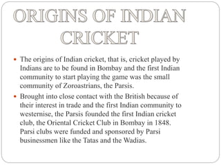  The origins of Indian cricket, that is, cricket played by
Indians are to be found in Bombay and the first Indian
community to start playing the game was the small
community of Zoroastrians, the Parsis.
 Brought into close contact with the British because of
their interest in trade and the first Indian community to
westernise, the Parsis founded the first Indian cricket
club, the Oriental Cricket Club in Bombay in 1848.
Parsi clubs were funded and sponsored by Parsi
businessmen like the Tatas and the Wadias.
 