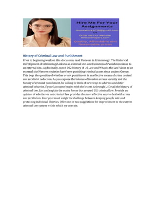 History of Criminal Law and Punishment
Prior to beginning work on this discussion, read Pioneers in Criminology: The Historical
Development of CriminologyLinks to an external site. and Evolution of PunishmentLinks to
an external site.. Additionally, watch 002 History of US Law and What Is the Law?Links to an
external site.Western societies have been punishing criminal actors since ancient Greece.
This begs the question of whether or not punishment is an effective means of crime control
and recidivist reduction. As you explore the balance of freedom versus security and the
history of criminal punishment, be willing to think of new ways to address and deter
criminal behavior.If your last name begins with the letters A through L: Detail the history of
criminal law. List and explain the major forces that created U.S. criminal law. Provide an
opinion of whether or not criminal law provides the most effective way to deal with crime
and recidivism. Your post must weigh the challenge between keeping people safe and
protecting individual liberties. Offer one or two suggestions for improvement to the current
criminal law system within which we operate.
 