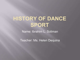 HISTORY OF DANCE
SPORT
Name: Ibrahim L. Soliman
Teacher: Ms. Helen Dequina
 