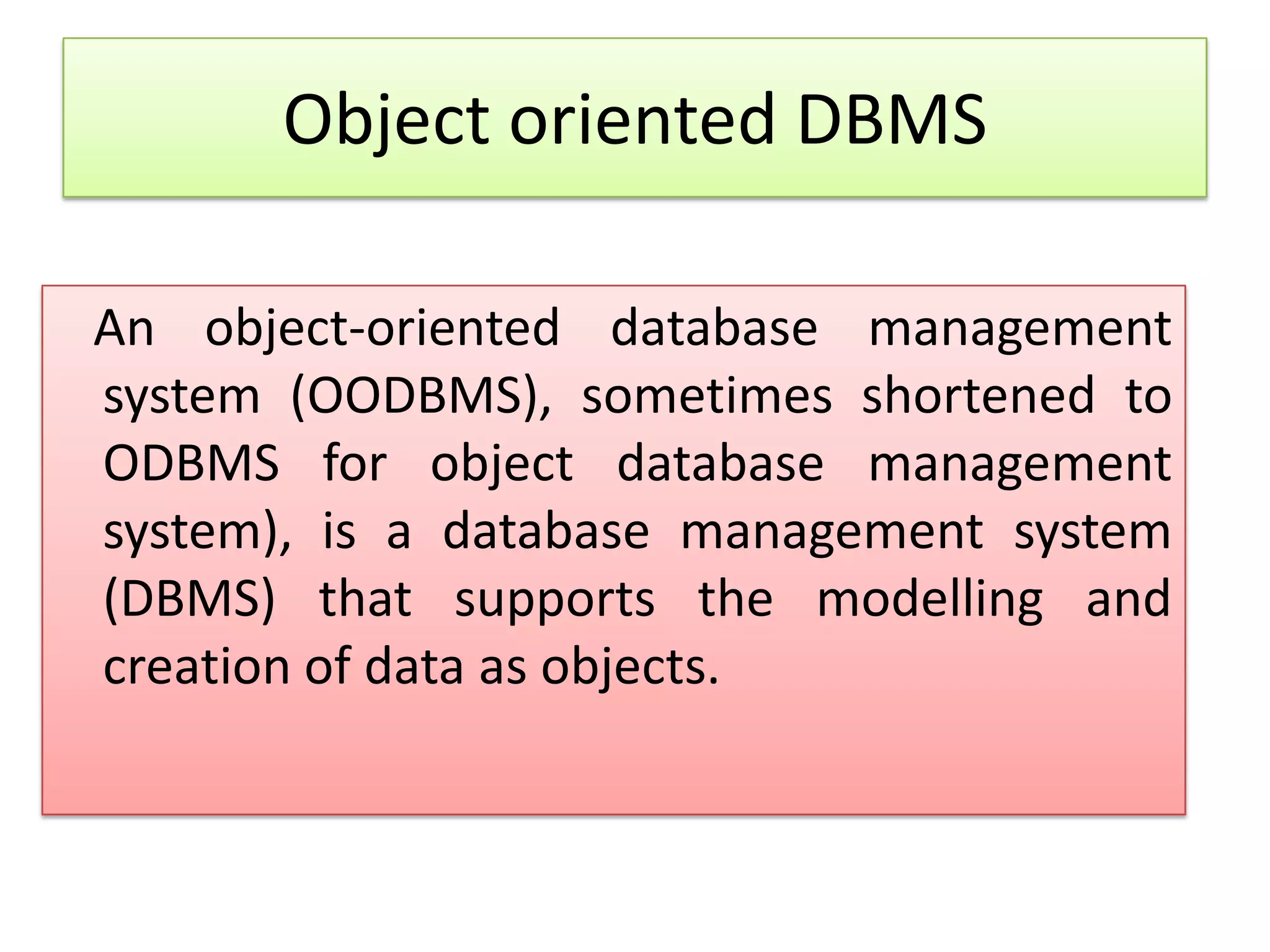 Object oriented DBMS An object-oriented database management system (OODBMS), sometimes shortened to ODBMS for object database management system), is a database management system (DBMS) that supports the modelling and creation of data as objects. 