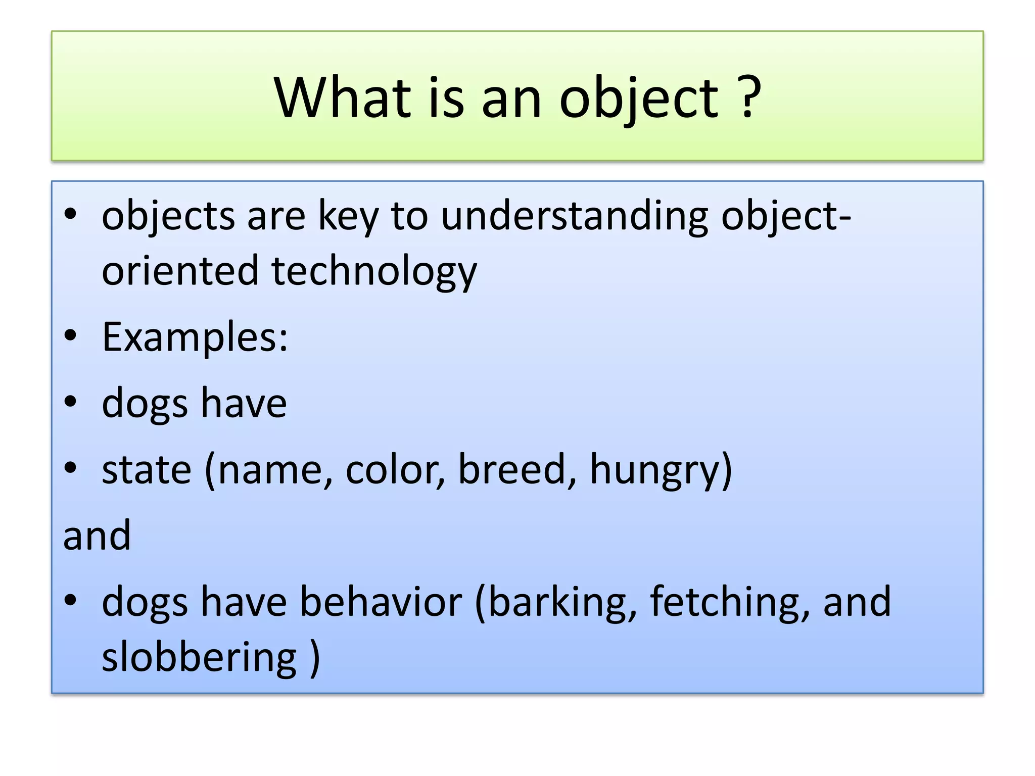 What is an object ? • objects are key to understanding object- oriented technology • Examples: • dogs have • state (name, color, breed, hungry) and • dogs have behavior (barking, fetching, and slobbering ) 