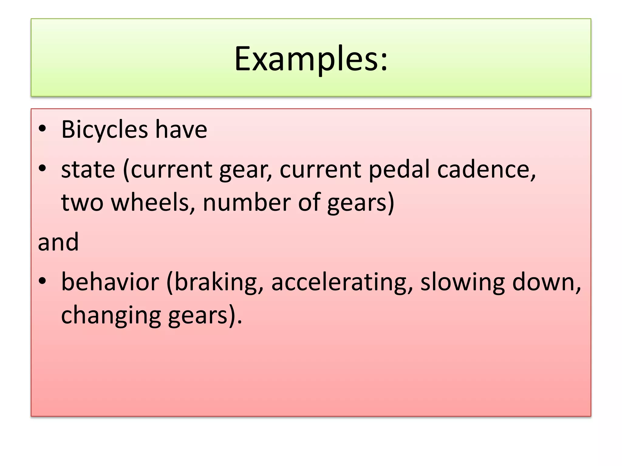 Examples: • Bicycles have • state (current gear, current pedal cadence, two wheels, number of gears) and • behavior (braking, accelerating, slowing down, changing gears). 