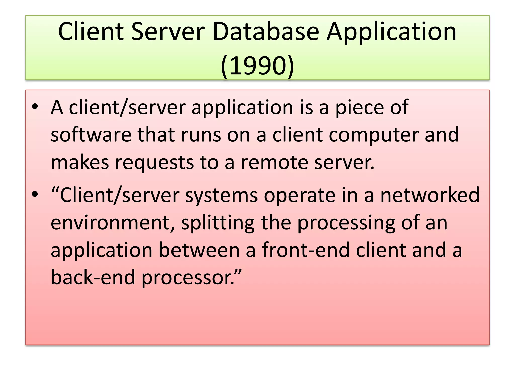 Client Server Database Application (1990) • A client/server application is a piece of software that runs on a client computer and makes requests to a remote server. • “Client/server systems operate in a networked environment, splitting the processing of an application between a front-end client and a back-end processor.” 