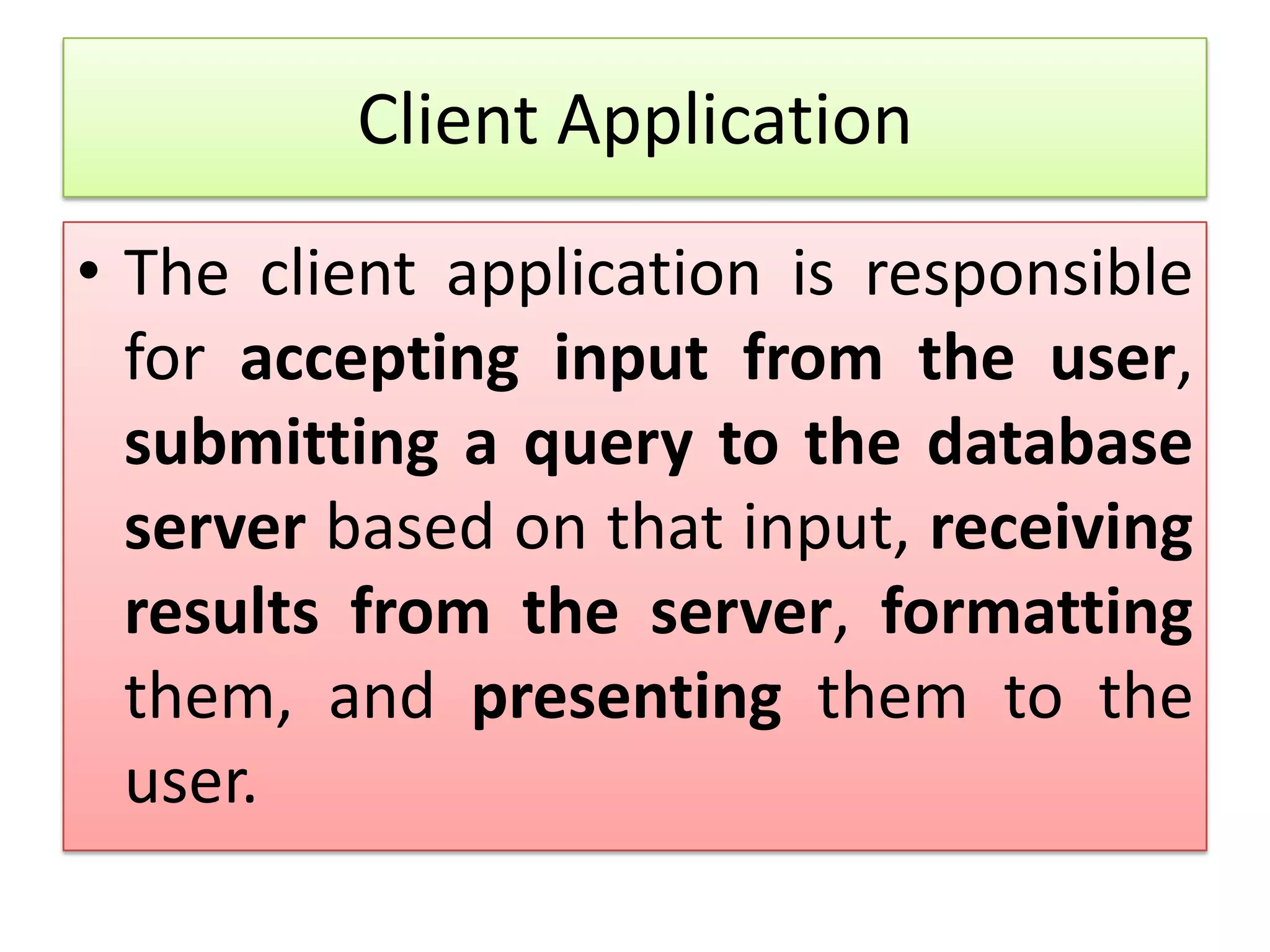 Client Application • The client application is responsible for accepting input from the user, submitting a query to the database server based on that input, receiving results from the server, formatting them, and presenting them to the user. 