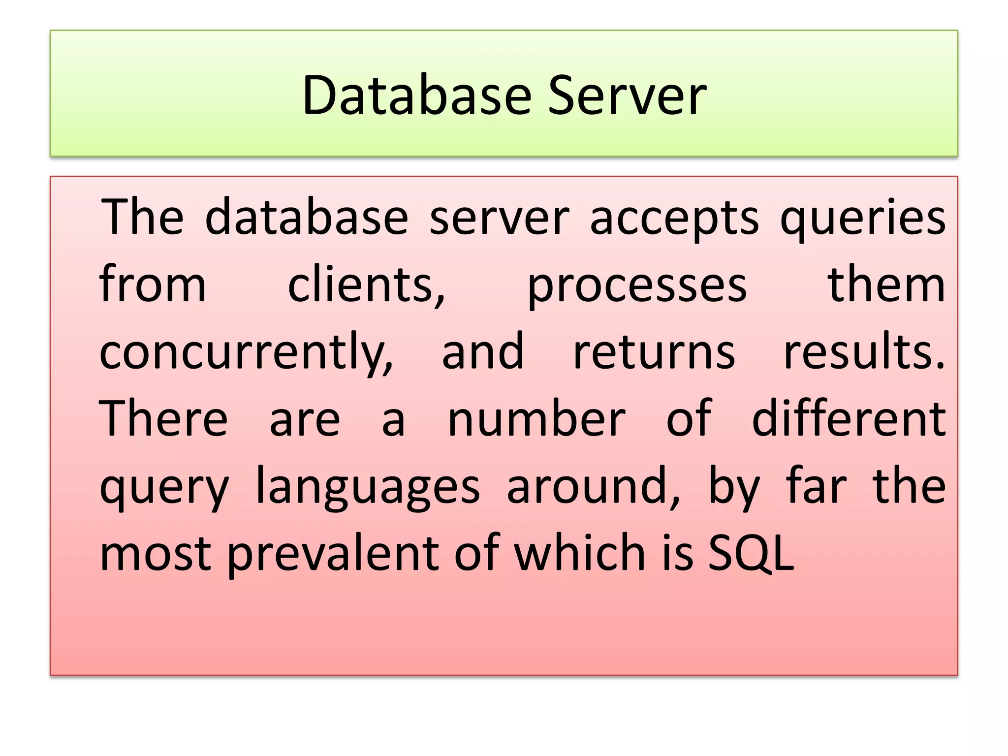 Database Server The database server accepts queries from clients, processes them concurrently, and returns results. There are a number of different query languages around, by far the most prevalent of which is SQL 