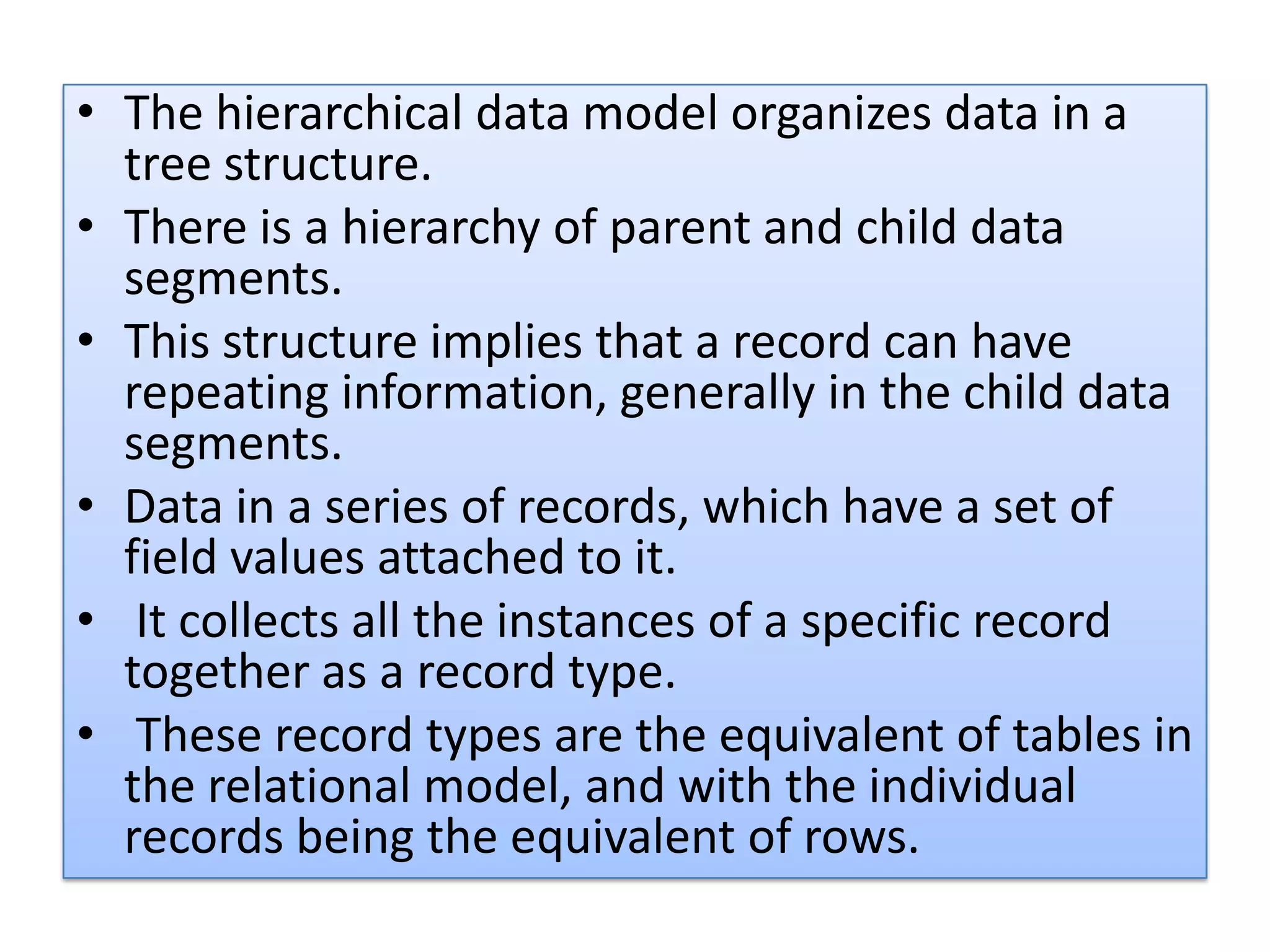 • The hierarchical data model organizes data in a tree structure. • There is a hierarchy of parent and child data segments. • This structure implies that a record can have repeating information, generally in the child data segments. • Data in a series of records, which have a set of field values attached to it. • It collects all the instances of a specific record together as a record type. • These record types are the equivalent of tables in the relational model, and with the individual records being the equivalent of rows. 
