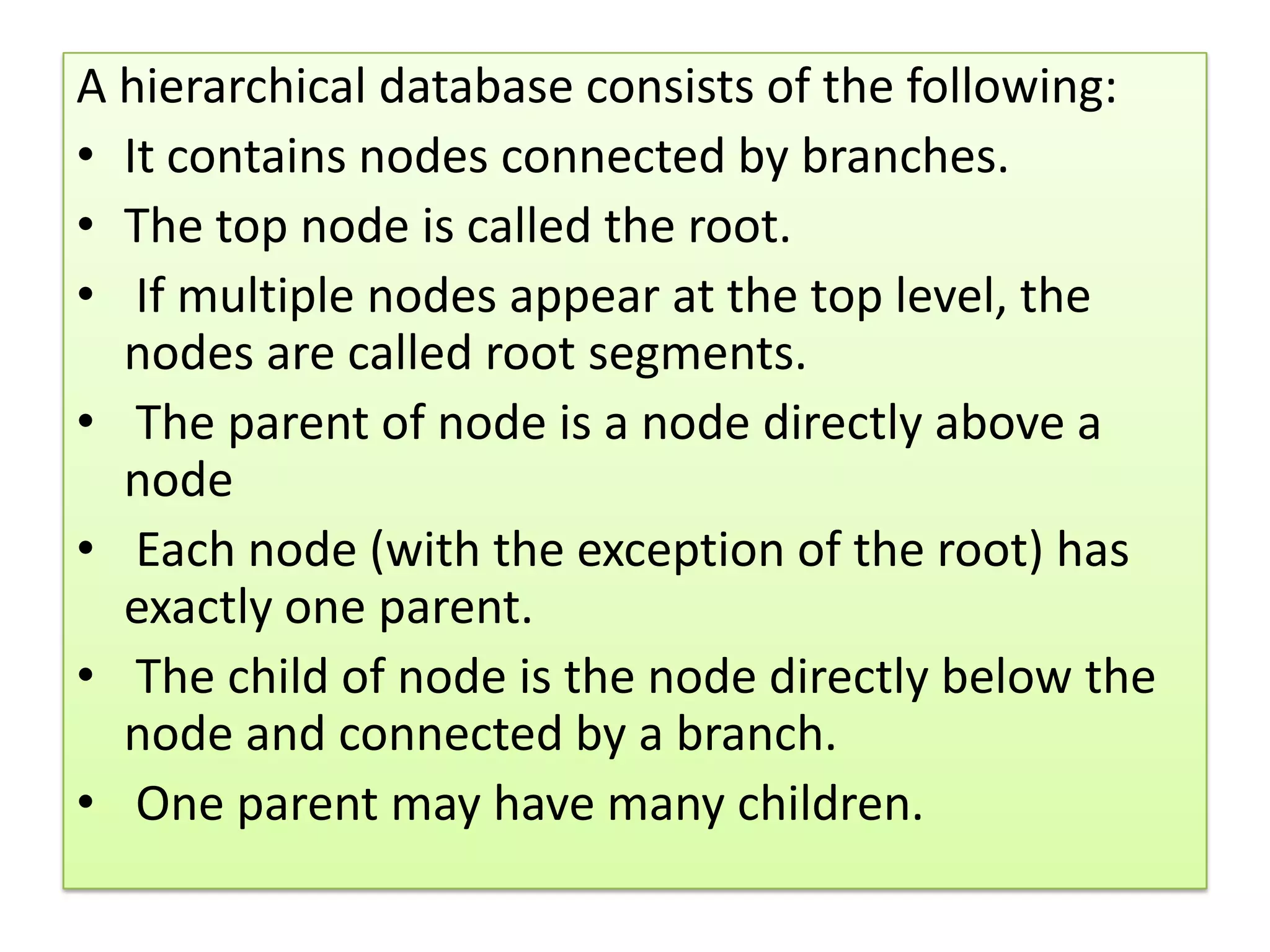 A hierarchical database consists of the following: • It contains nodes connected by branches. • The top node is called the root. • If multiple nodes appear at the top level, the nodes are called root segments. • The parent of node is a node directly above a node • Each node (with the exception of the root) has exactly one parent. • The child of node is the node directly below the node and connected by a branch. • One parent may have many children. 