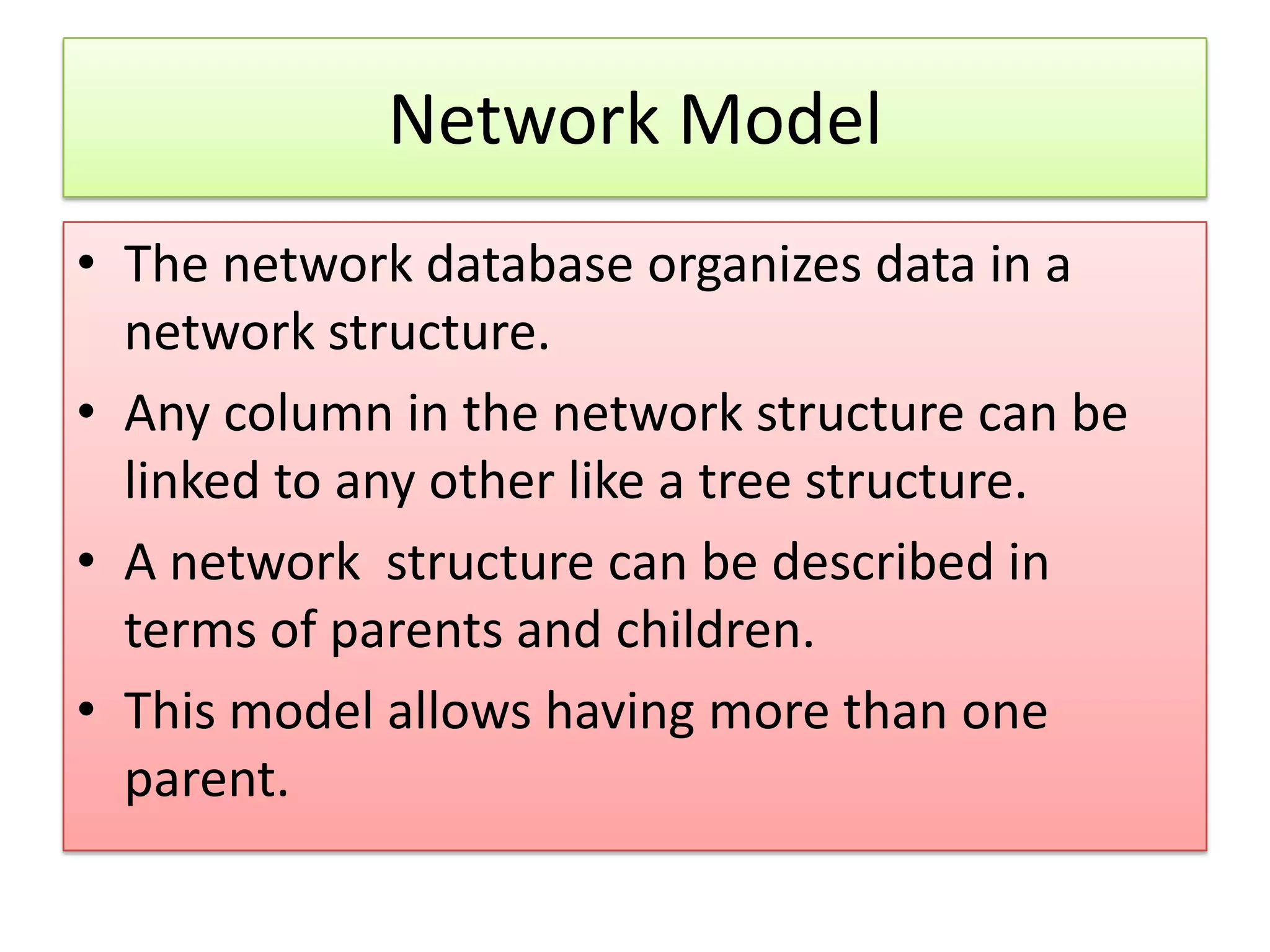 Network Model • The network database organizes data in a network structure. • Any column in the network structure can be linked to any other like a tree structure. • A network structure can be described in terms of parents and children. • This model allows having more than one parent. 