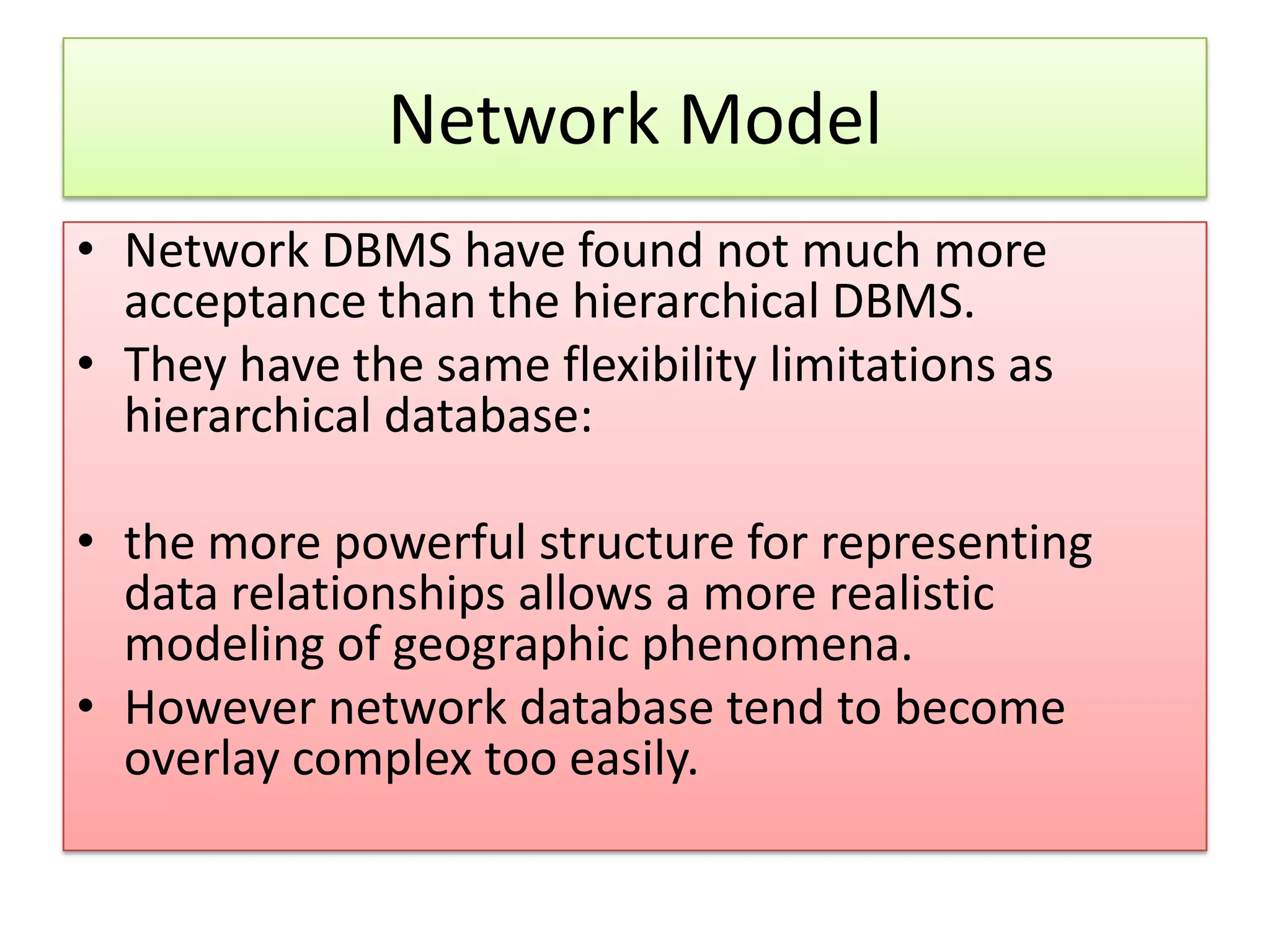Network Model • Network DBMS have found not much more acceptance than the hierarchical DBMS. • They have the same flexibility limitations as hierarchical database: • the more powerful structure for representing data relationships allows a more realistic modeling of geographic phenomena. • However network database tend to become overlay complex too easily. 