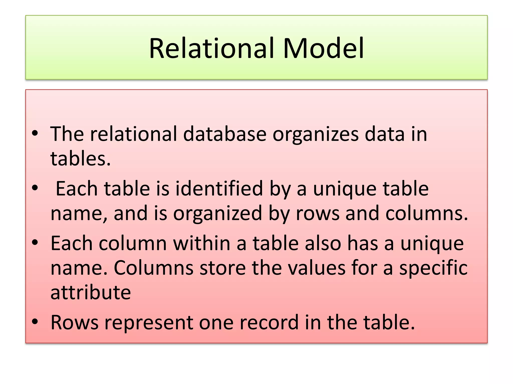 Relational Model • The relational database organizes data in tables. • Each table is identified by a unique table name, and is organized by rows and columns. • Each column within a table also has a unique name. Columns store the values for a specific attribute • Rows represent one record in the table. 