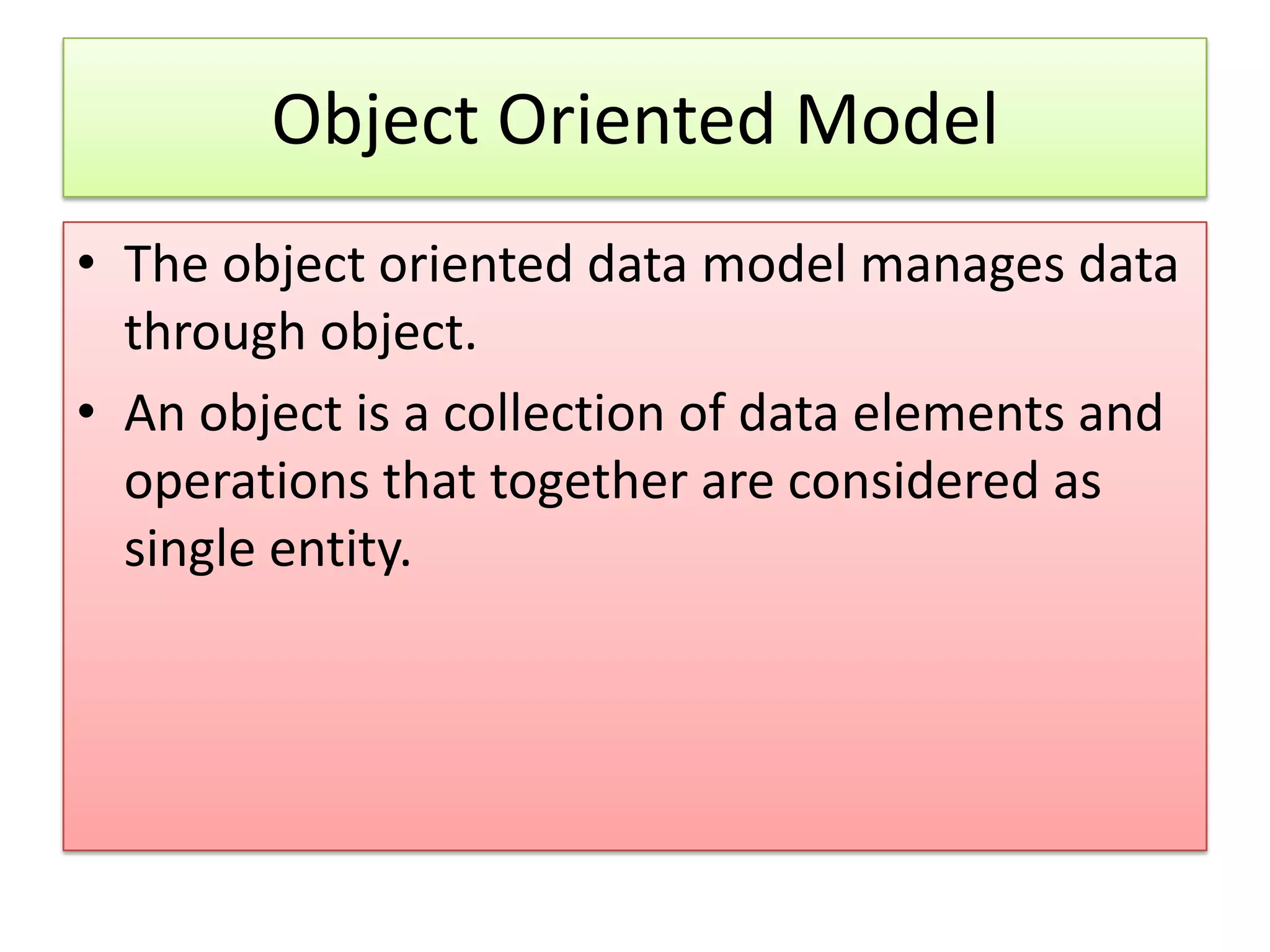 Object Oriented Model • The object oriented data model manages data through object. • An object is a collection of data elements and operations that together are considered as single entity. 
