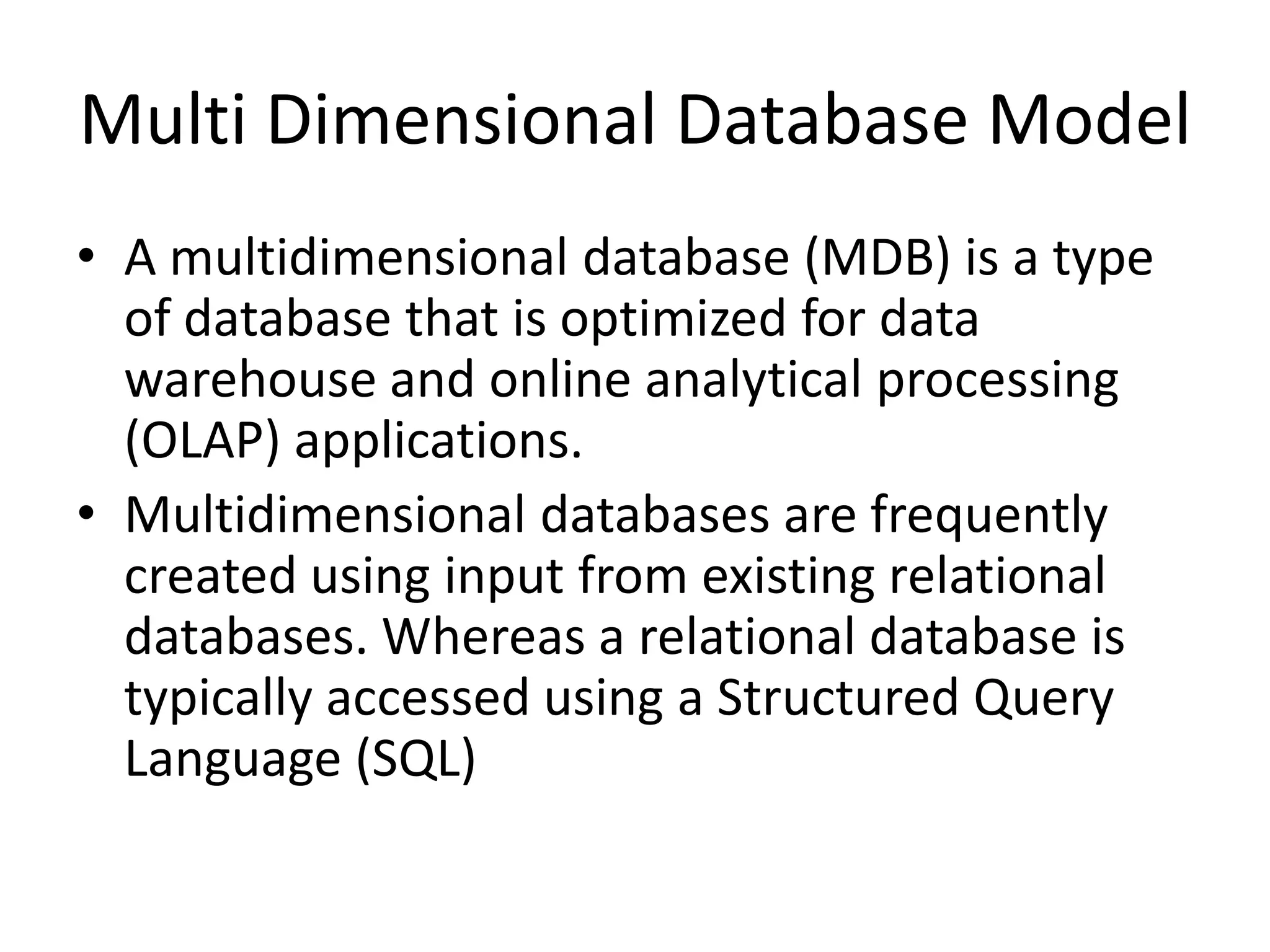 Multi Dimensional Database Model • A multidimensional database (MDB) is a type of database that is optimized for data warehouse and online analytical processing (OLAP) applications. • Multidimensional databases are frequently created using input from existing relational databases. Whereas a relational database is typically accessed using a Structured Query Language (SQL) 