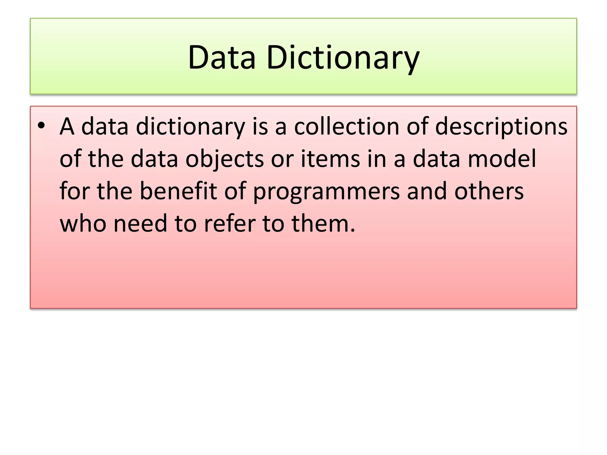 Data Dictionary • A data dictionary is a collection of descriptions of the data objects or items in a data model for the benefit of programmers and others who need to refer to them. 