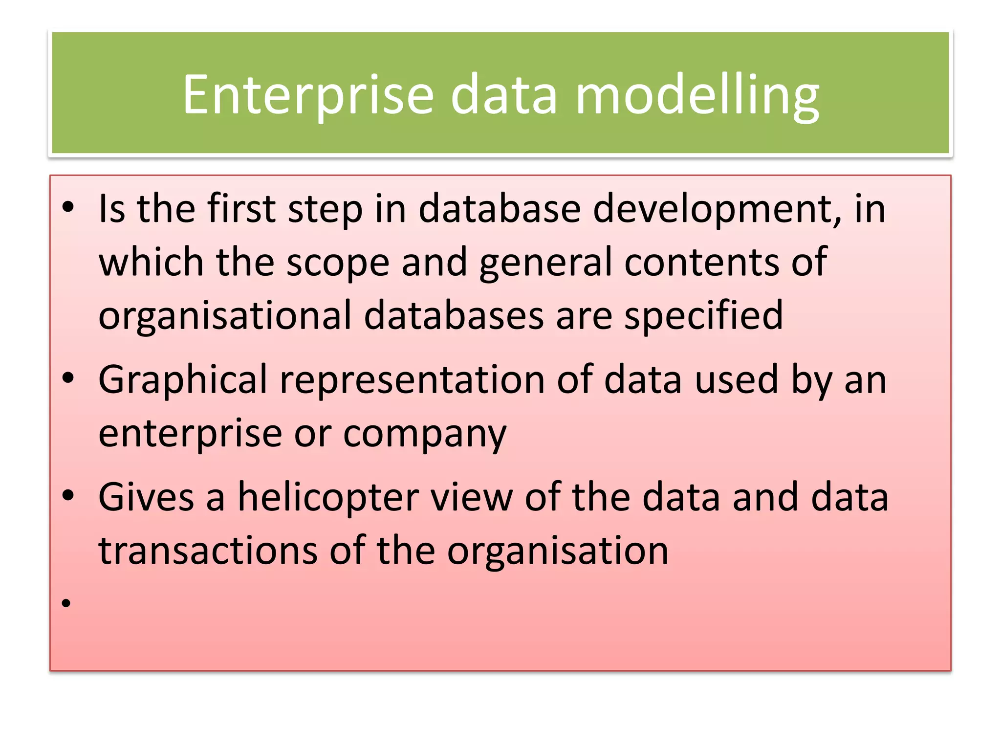 Enterprise data modelling • Is the first step in database development, in which the scope and general contents of organisational databases are specified • Graphical representation of data used by an enterprise or company • Gives a helicopter view of the data and data transactions of the organisation • 
