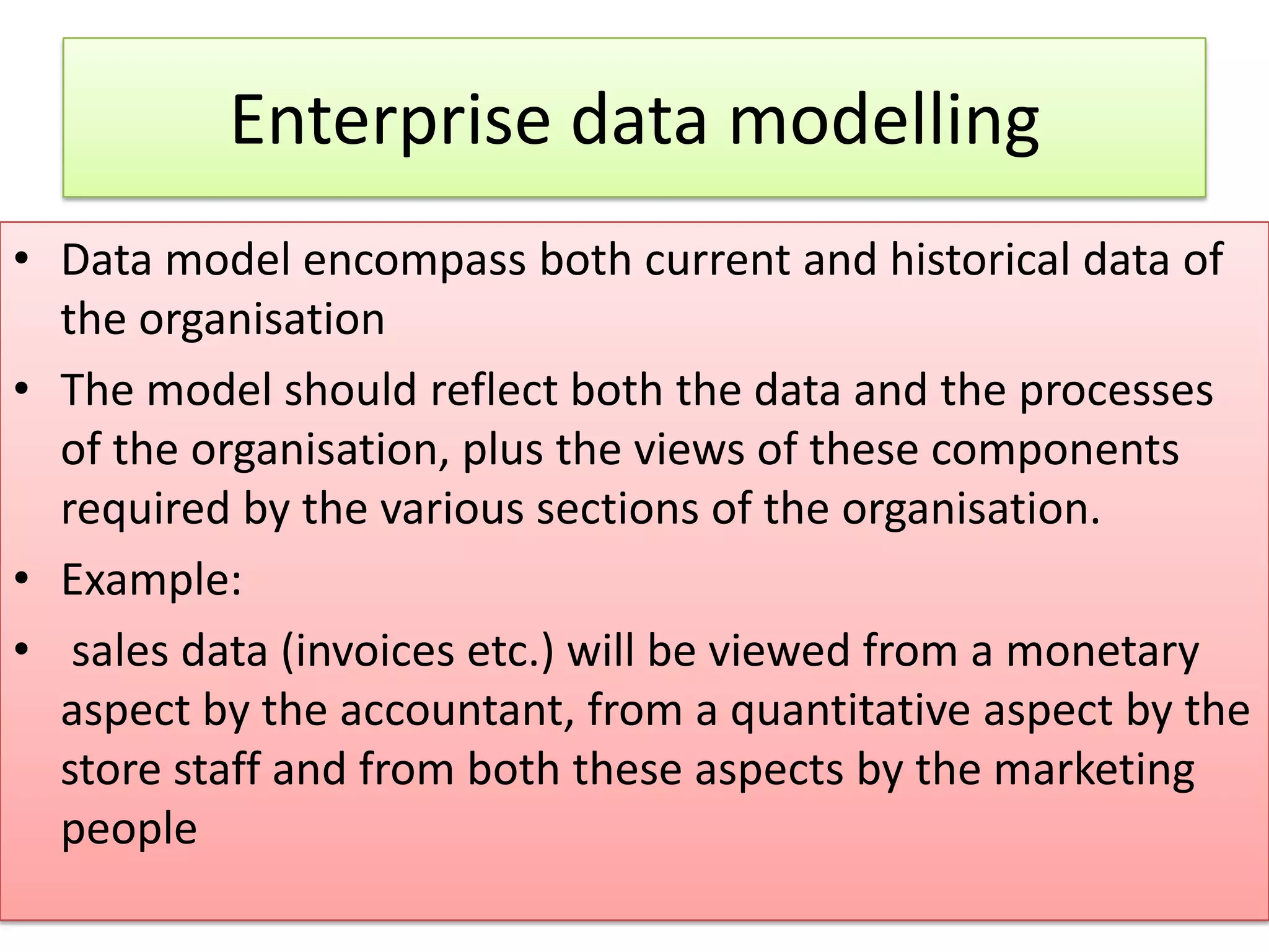 Enterprise data modelling • Data model encompass both current and historical data of the organisation • The model should reflect both the data and the processes of the organisation, plus the views of these components required by the various sections of the organisation. • Example: • sales data (invoices etc.) will be viewed from a monetary aspect by the accountant, from a quantitative aspect by the store staff and from both these aspects by the marketing people 