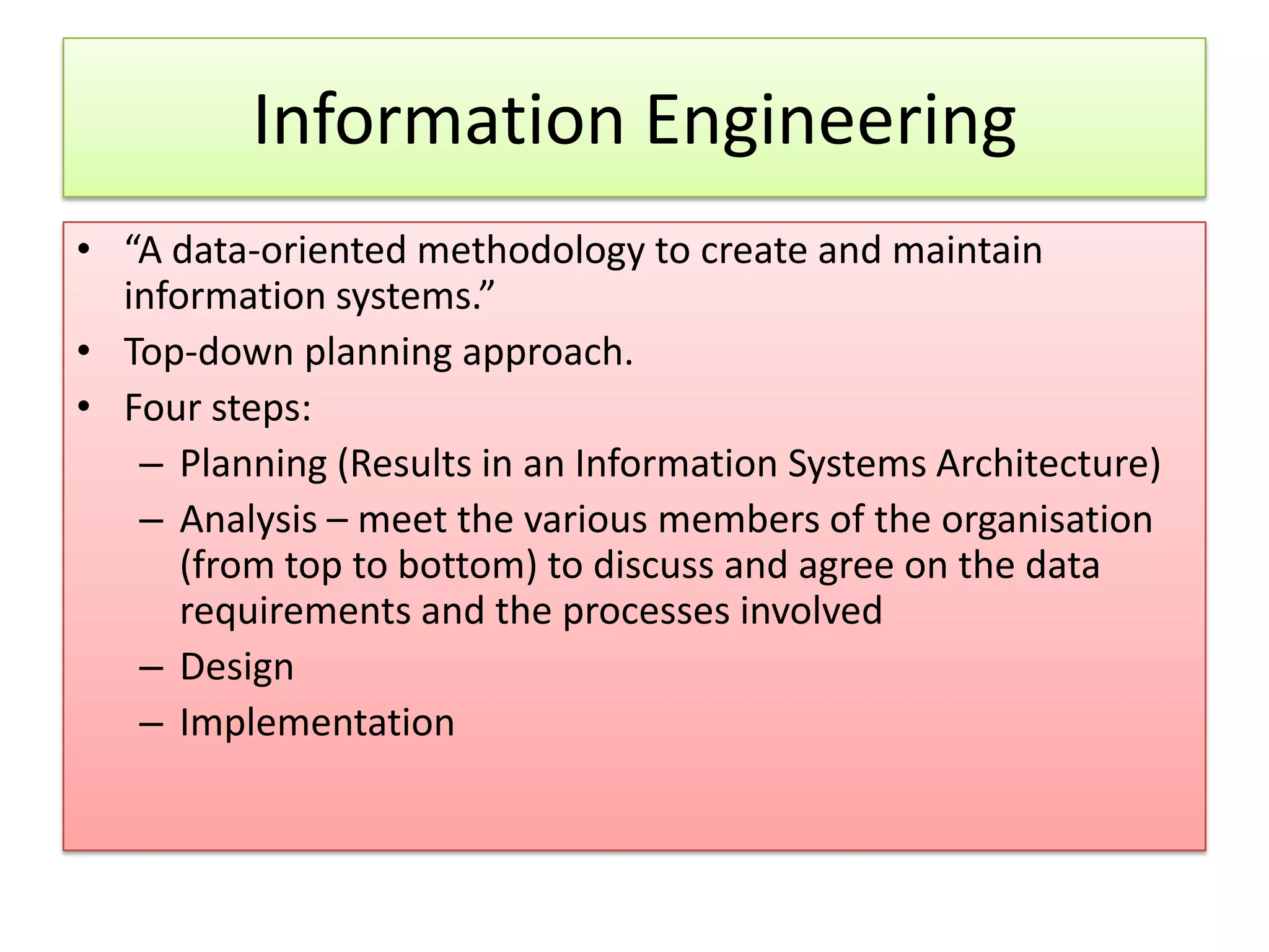 Information Engineering • “A data-oriented methodology to create and maintain information systems.” • Top-down planning approach. • Four steps: – Planning (Results in an Information Systems Architecture) – Analysis – meet the various members of the organisation (from top to bottom) to discuss and agree on the data requirements and the processes involved – Design – Implementation 