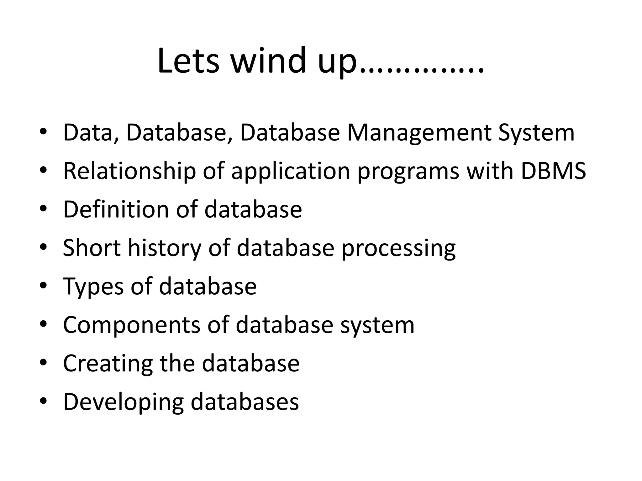 Lets wind up………….. • Data, Database, Database Management System • Relationship of application programs with DBMS • Definition of database • Short history of database processing • Types of database • Components of database system • Creating the database • Developing databases 