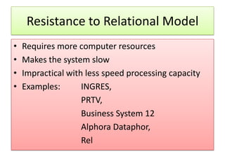 Resistance to Relational Model
•   Requires more computer resources
•   Makes the system slow
•   Impractical with less speed processing capacity
•   Examples:       INGRES,
                    PRTV,
                    Business System 12
                    Alphora Dataphor,
                    Rel
 