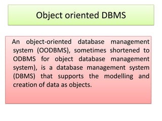 Object oriented DBMS

An object-oriented database management
system (OODBMS), sometimes shortened to
ODBMS for object database management
system), is a database management system
(DBMS) that supports the modelling and
creation of data as objects.
 