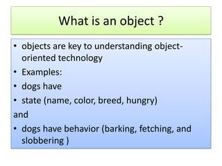 What is an object ?
• objects are key to understanding object-
  oriented technology
• Examples:
• dogs have
• state (name, color, breed, hungry)
and
• dogs have behavior (barking, fetching, and
  slobbering )
 