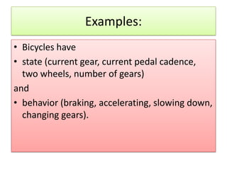 Examples:
• Bicycles have
• state (current gear, current pedal cadence,
  two wheels, number of gears)
and
• behavior (braking, accelerating, slowing down,
  changing gears).
 