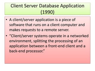 Client Server Database Application
                (1990)
• A client/server application is a piece of
  software that runs on a client computer and
  makes requests to a remote server.
• “Client/server systems operate in a networked
  environment, splitting the processing of an
  application between a front-end client and a
  back-end processor.”
 
