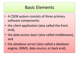 Basic Elements
• A CSDB system consists of three primary
  software components:
• the client application (also called the front
  end),
• the data access layer (also called middleware),
  and
• the database server (also called a database
  engine, DBMS, data source, or back end).
 