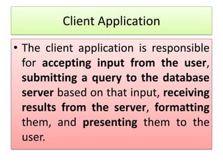 Client Application
• The client application is responsible
  for accepting input from the user,
  submitting a query to the database
  server based on that input, receiving
  results from the server, formatting
  them, and presenting them to the
  user.
 