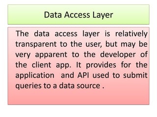 Data Access Layer
The data access layer is relatively
transparent to the user, but may be
very apparent to the developer of
the client app. It provides for the
application and API used to submit
queries to a data source .
 
