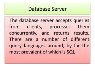 Database Server
The database server accepts queries
from clients, processes them
concurrently, and returns results.
There are a number of different
query languages around, by far the
most prevalent of which is SQL
 