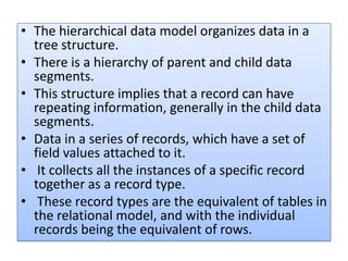 • The hierarchical data model organizes data in a
  tree structure.
• There is a hierarchy of parent and child data
  segments.
• This structure implies that a record can have
  repeating information, generally in the child data
  segments.
• Data in a series of records, which have a set of
  field values attached to it.
• It collects all the instances of a specific record
  together as a record type.
• These record types are the equivalent of tables in
  the relational model, and with the individual
  records being the equivalent of rows.
 