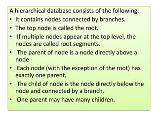 A hierarchical database consists of the following:
• It contains nodes connected by branches.
• The top node is called the root.
• If multiple nodes appear at the top level, the
  nodes are called root segments.
• The parent of node is a node directly above a
  node
• Each node (with the exception of the root) has
  exactly one parent.
• The child of node is the node directly below the
  node and connected by a branch.
• One parent may have many children.
 