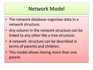 Network Model
• The network database organizes data in a
  network structure.
• Any column in the network structure can be
  linked to any other like a tree structure.
• A network structure can be described in
  terms of parents and children.
• This model allows having more than one
  parent.
 