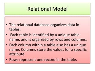 Relational Model

• The relational database organizes data in
  tables.
• Each table is identified by a unique table
  name, and is organized by rows and columns.
• Each column within a table also has a unique
  name. Columns store the values for a specific
  attribute
• Rows represent one record in the table.
 