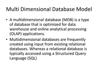 Multi Dimensional Database Model
• A multidimensional database (MDB) is a type
  of database that is optimized for data
  warehouse and online analytical processing
  (OLAP) applications.
• Multidimensional databases are frequently
  created using input from existing relational
  databases. Whereas a relational database is
  typically accessed using a Structured Query
  Language (SQL)
 